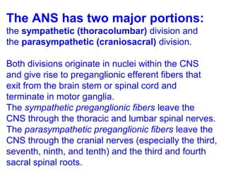 The ANS has two major portions:
the sympathetic (thoracolumbar) division and
the parasympathetic (craniosacral) division.
Both divisions originate in nuclei within the CNS
and give rise to preganglionic efferent fibers that
exit from the brain stem or spinal cord and
terminate in motor ganglia.
The sympathetic preganglionic fibers leave the
CNS through the thoracic and lumbar spinal nerves.
The parasympathetic preganglionic fibers leave the
CNS through the cranial nerves (especially the third,
seventh, ninth, and tenth) and the third and fourth
sacral spinal roots.
 