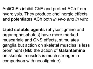 AntiChEs inhibit ChE and protect ACh from
hydrolysis. They produce cholinergic effects
and potentiates ACh both in vivo and in vitro.
Lipid soluble agents (physostigmine and
organophosphates) have more marked
muscarinic and CNS effects, stimulates
ganglia but action on skeletal muscles is less
prominent (NB: the action of Galantamine
on skeletal muscles is much stronger in
comparison with neostigmine).
 