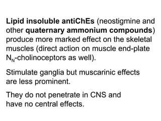 Lipid insoluble antiChEs (neostigmine and
other quaternary ammonium compounds)
produce more marked effect on the skeletal
muscles (direct action on muscle end-plate
NN-cholinoceptors as well).
Stimulate ganglia but muscarinic effects
are less prominent.
They do not penetrate in CNS and
have no central effects.
 