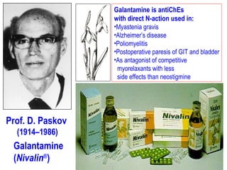 Prof. D. Paskov
(1914–1986)
Galantamine
(Nivalin®
)
Galantamine is antiChEs
with direct N-action used in:
•Myastenia gravis
•Alzheimer’s disease
•Poliomyelitis
•Postoperative paresis of GIT and bladder
•As antagonist of competitive
myorelaxants with less
side effects than neostigmine
 