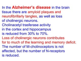 • In the Alzheimer’s disease in the brain
tissue there are amyloid plaques and
neurofibrillarly tangles, as well as loss
of cholinergic neurons.
• Cholinacetyl trasferase activity
in the cortex and hippocampus
is reduced from 30% to 70%.
• Loss of cholinergic neurons contributes
for to much of the learning and memory deficit.
• The number of M-cholinoceptors is not
affected, but the number of N-receptors
is reduced.
 