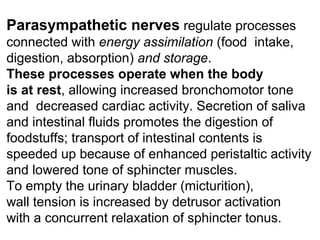 Parasympathetic nerves regulate processes
connected with energy assimilation (food intake,
digestion, absorption) and storage.
These processes operate when the body
is at rest, allowing increased bronchomotor tone
and decreased cardiac activity. Secretion of saliva
and intestinal fluids promotes the digestion of
foodstuffs; transport of intestinal contents is
speeded up because of enhanced peristaltic activity
and lowered tone of sphincter muscles.
To empty the urinary bladder (micturition),
wall tension is increased by detrusor activation
with a concurrent relaxation of sphincter tonus.
 