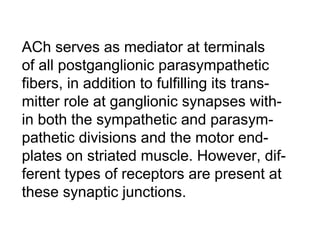ACh serves as mediator at terminals
of all postganglionic parasympathetic
fibers, in addition to fulfilling its trans-
mitter role at ganglionic synapses with-
in both the sympathetic and parasym-
pathetic divisions and the motor end-
plates on striated muscle. However, dif-
ferent types of receptors are present at
these synaptic junctions.
 
