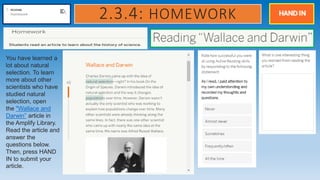 2.3.4: HOMEWORK
You have learned a
lot about natural
selection. To learn
more about other
scientists who have
studied natural
selection, open
the "Wallace and
Darwin” article in
the Amplify Library.
Read the article and
answer the
questions below.
Then, press HAND
IN to submit your
article.
 