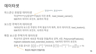 데이터셋
위스콘신 유방암 데이터셋
악성Malignant(1)/양성Benign(0)의 이진 분류, load_breast_cancer(),
569개의 데이터 포인트, 30개의 특성
보스턴 주택가격 데이터셋
1970년대 보스턴 주변의 주택 평균가격 예측, 회귀 데이터셋, load_boston(),
506개의 데이터 포인트, 13개의 특성
확장 보스턴 주택가격 데이터셋
특성끼리 곱하여 새로운 특성을 만듦(특성 공학, 4장, PolynomialFeatures),
mglearn.datasets.load_extended_boston(), 104개의 데이터 포인트
중복 조합 공식은 𝑛
𝑘
= 𝑛+𝑘−1
𝑘
이므로 13
2
= 13+2−1
2
=
14!
2! 14−2 !
= 91
15
양성positive, 음성negative
특성의 제곱이 만들어짐
 