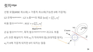 릿지ridge
선형 모델(MSE 최소화) + 가중치 최소화(가능한 0에 가깝게)
L2 규제regularization : L2 노름norm의 제곱 𝑤 2
2
= 𝑗=1
𝑚
𝑤𝑗
2
비용 함수cost function : 𝑀𝑆𝐸 + 𝛼 𝑗=1
𝑚
𝑤𝑗
2
손실 함수loss function, 목적 함수objective function 라고도 부름
𝛼가 크면 페널티가 커져 𝑤𝑗가 작아져야 함(과대적합 방지)
𝑤𝑗가 0에 가깝게 되지만 0이 되지는 않음
34
최적값
페널티penalty
⍺↑
⍺↓
 