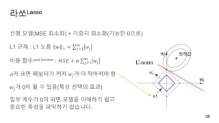 라쏘Lasso
38
선형 모델(MSE 최소화) + 가중치 최소화(가능한 0으로)
L1 규제 : L1 노름 𝑤 1 = 𝑗=1
𝑚
𝑤𝑗
비용 함수cost function : 𝑀𝑆𝐸 + 𝛼 𝑗=1
𝑚
𝑤𝑗
𝛼가 크면 페널티가 커져 𝑤𝑗가 더 작아져야 함
𝑤𝑗가 0이 될 수 있음(특성 선택의 효과)
일부 계수가 0이 되면 모델을 이해하기 쉽고
중요한 특성을 파악하기 쉽습니다.
최적값
⍺↑
⍺↓
 