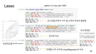 Lasso
39
alpha=1.0, max_iter=1000
과소적합(규제가 너무 큼), 4개의 특성만 활용됨
규제를 너무 낮추면 LinearRegression과 비슷
좌표하강법coordinate descent
최소제곱법
릿지와 비슷
 
