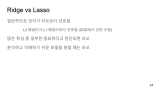 Ridge vs Lasso
일반적으로 릿지가 라쏘보다 선호됨
L2 페널티가 L1 페널티보다 선호됨 (SGD에서 강한 수렴)
많은 특성 중 일부만 중요하다고 판단되면 라쏘
분석하고 이해하기 쉬운 모델을 원할 때는 라쏘
41
 