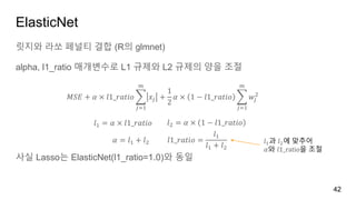 ElasticNet
릿지와 라쏘 페널티 결합 (R의 glmnet)
alpha, l1_ratio 매개변수로 L1 규제와 L2 규제의 양을 조절
사실 Lasso는 ElasticNet(l1_ratio=1.0)와 동일
42
𝑀𝑆𝐸 + 𝛼 × 𝑙1_𝑟𝑎𝑡𝑖𝑜
𝑗=1
𝑚
𝑥𝑗 +
1
2
𝛼 × 1 − 𝑙1_𝑟𝑎𝑡𝑖𝑜
𝑗=1
𝑚
𝑤𝑗
2
𝑙1 = 𝛼 × 𝑙1_𝑟𝑎𝑡𝑖𝑜 𝑙2 = 𝛼 × 1 − 𝑙1_𝑟𝑎𝑡𝑖𝑜
𝛼 = 𝑙1 + 𝑙2 𝑙1_𝑟𝑎𝑡𝑖𝑜 =
𝑙1
𝑙1 + 𝑙2
𝑙1과 𝑙2에 맞추어
𝛼와 𝑙1_ratio을 조절
 