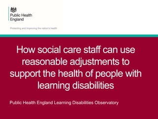 How social care staff can use
reasonable adjustments to
support the health of people with
learning disabilities
Public Health England Learning Disabilities Observatory
 