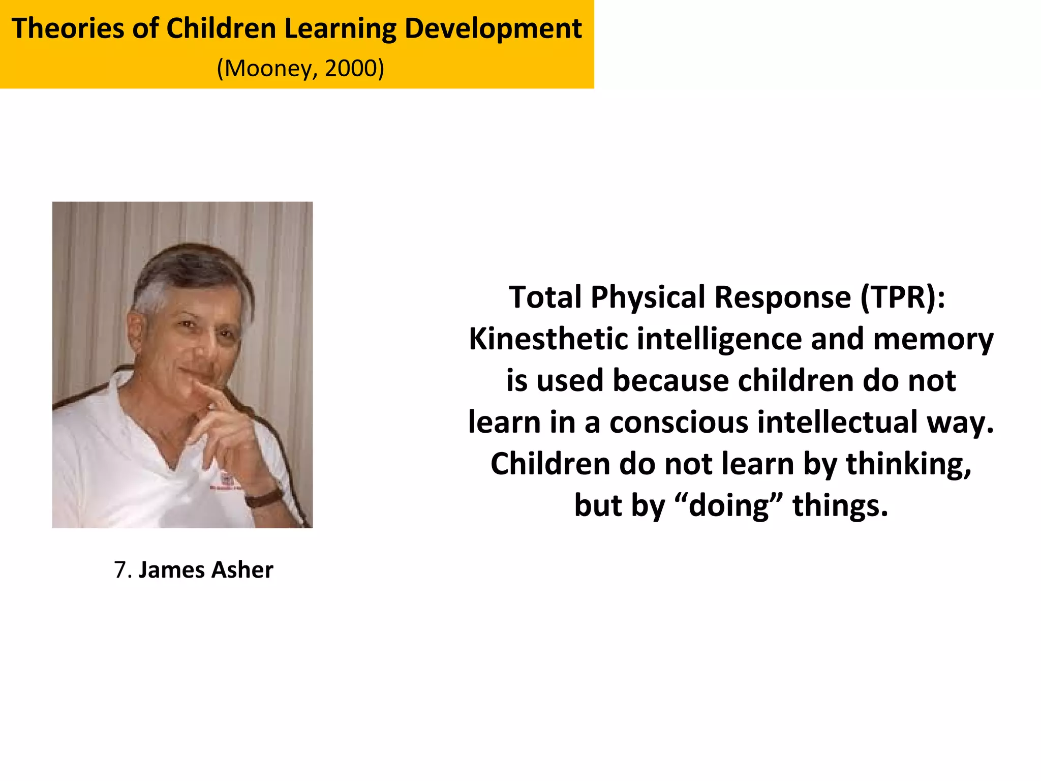 Theories of Children Learning Development
(Mooney, 2000)
7. James Asher
Total Physical Response (TPR):
Kinesthetic intelligence and memory
is used because children do not
learn in a conscious intellectual way.
Children do not learn by thinking,
but by “doing” things.
 