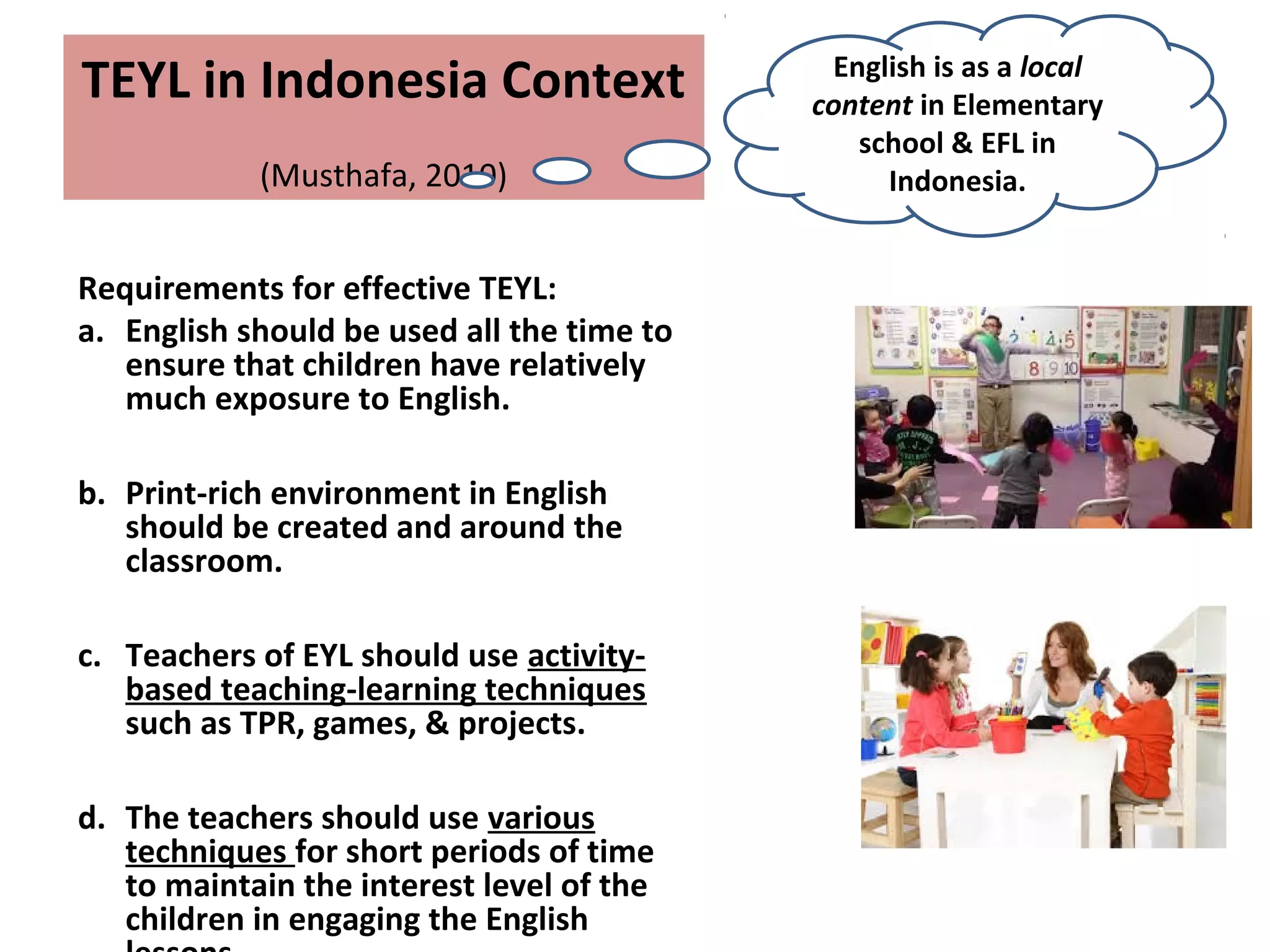 TEYL in Indonesia Context
(Musthafa, 2010)
Requirements for effective TEYL:
a. English should be used all the time to
ensure that children have relatively
much exposure to English.
b. Print-rich environment in English
should be created and around the
classroom.
c. Teachers of EYL should use activity-
based teaching-learning techniques
such as TPR, games, & projects.
d. The teachers should use various
techniques for short periods of time
to maintain the interest level of the
children in engaging the English
English is as a local
content in Elementary
school & EFL in
Indonesia.
 