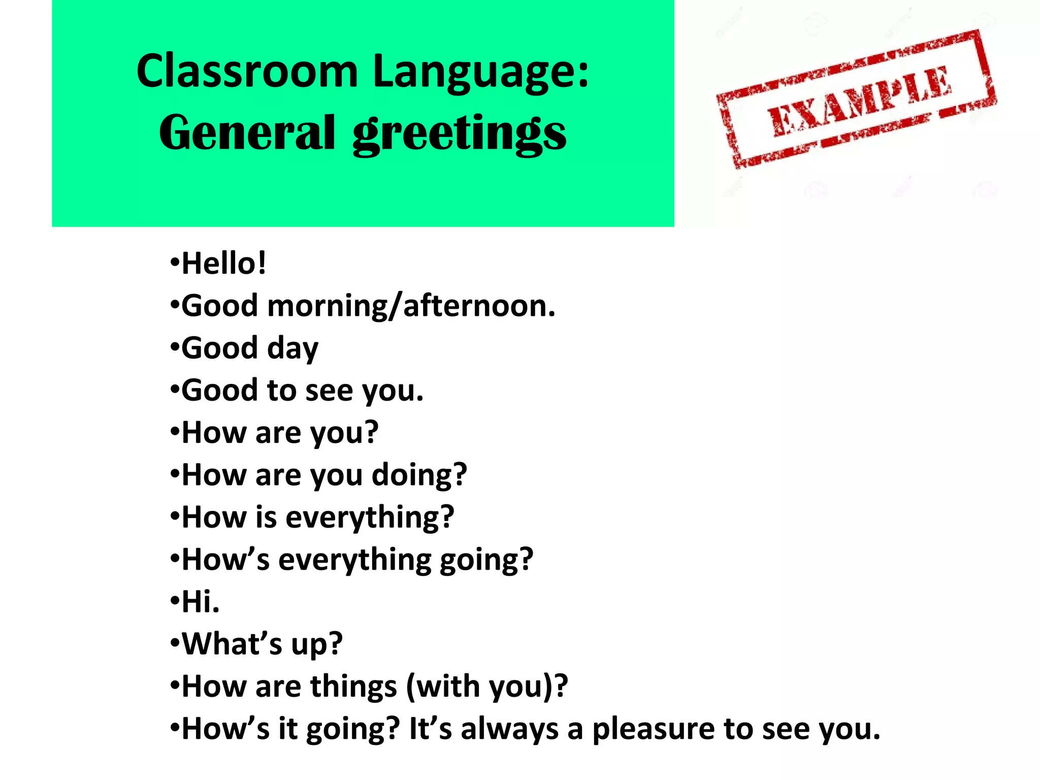 •Hello!
•Good morning/afternoon.
•Good day
•Good to see you.
•How are you?
•How are you doing?
•How is everything?
•How’s everything going?
•Hi.
•What’s up?
•How are things (with you)?
•How’s it going? It’s always a pleasure to see you.
Classroom Language:
General greetings
 