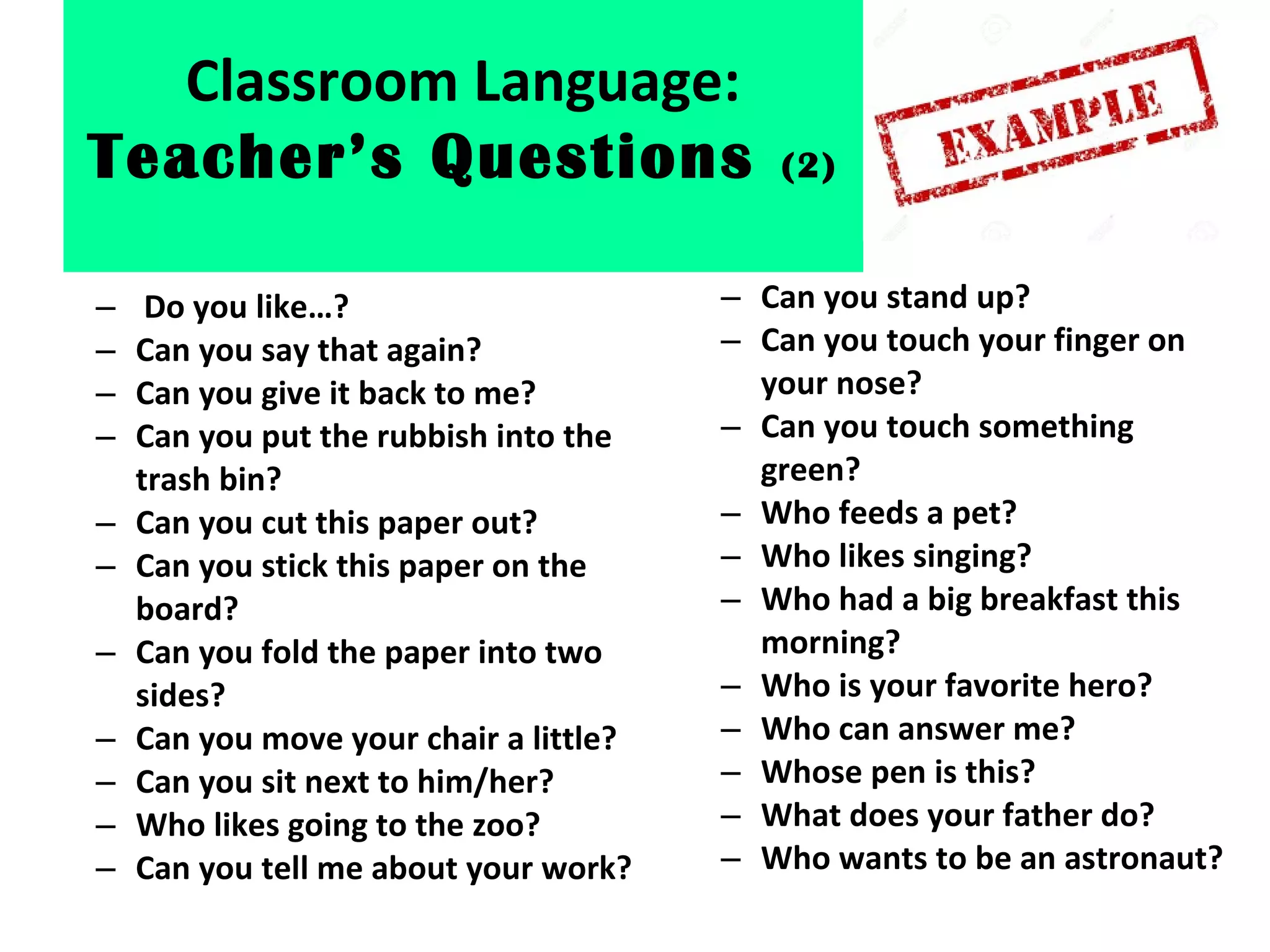 – Do you like…?
– Can you say that again?
– Can you give it back to me?
– Can you put the rubbish into the
trash bin?
– Can you cut this paper out?
– Can you stick this paper on the
board?
– Can you fold the paper into two
sides?
– Can you move your chair a little?
– Can you sit next to him/her?
– Who likes going to the zoo?
– Can you tell me about your work?
– Can you stand up?
– Can you touch your finger on
your nose?
– Can you touch something
green?
– Who feeds a pet?
– Who likes singing?
– Who had a big breakfast this
morning?
– Who is your favorite hero?
– Who can answer me?
– Whose pen is this?
– What does your father do?
– Who wants to be an astronaut?
Classroom Language:
Teacher’s Questions (2)
 
