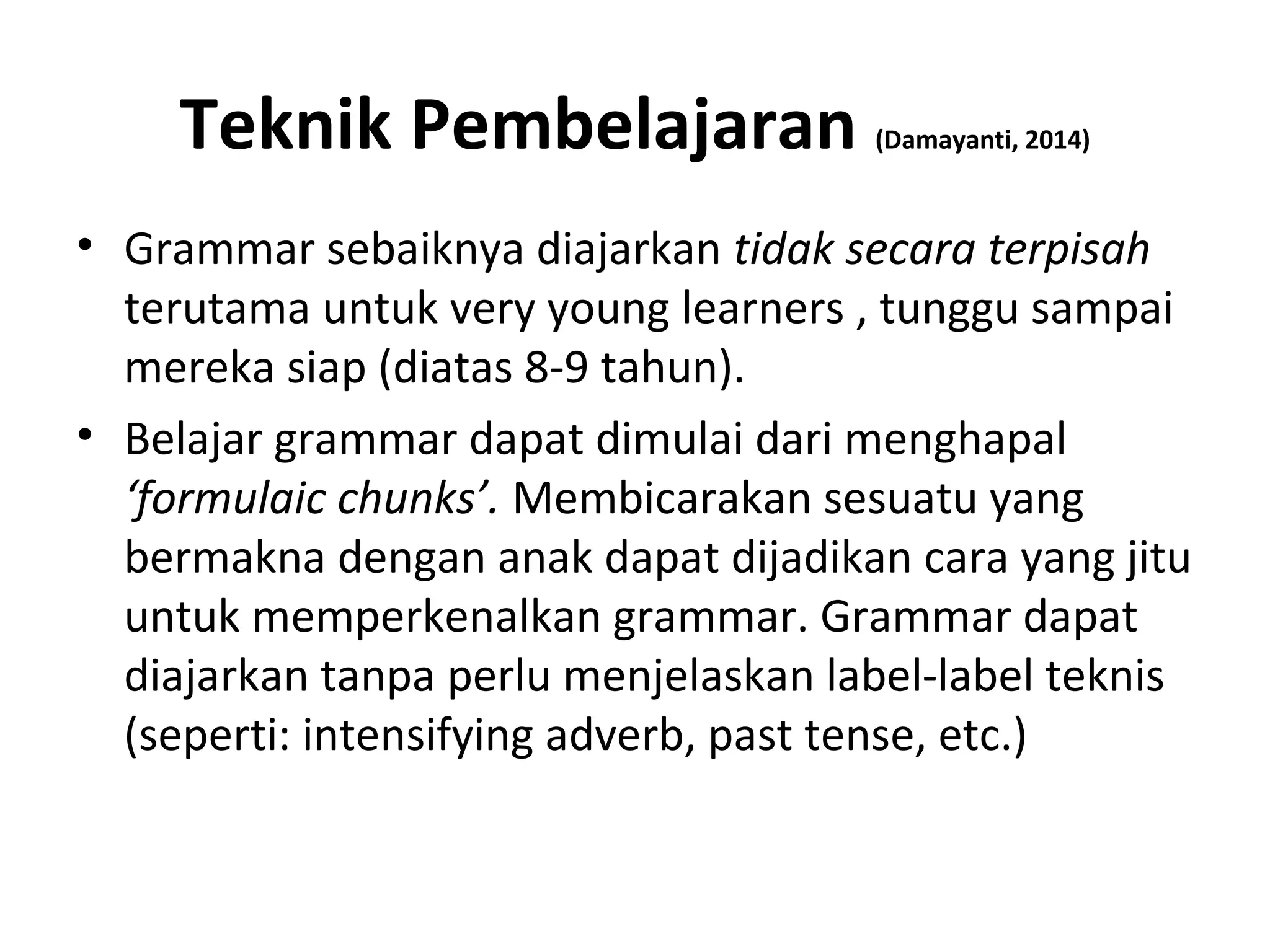 Teknik Pembelajaran (Damayanti, 2014)
• Grammar sebaiknya diajarkan tidak secara terpisah
terutama untuk very young learners , tunggu sampai
mereka siap (diatas 8-9 tahun).
• Belajar grammar dapat dimulai dari menghapal
‘formulaic chunks’. Membicarakan sesuatu yang
bermakna dengan anak dapat dijadikan cara yang jitu
untuk memperkenalkan grammar. Grammar dapat
diajarkan tanpa perlu menjelaskan label-label teknis
(seperti: intensifying adverb, past tense, etc.)
 