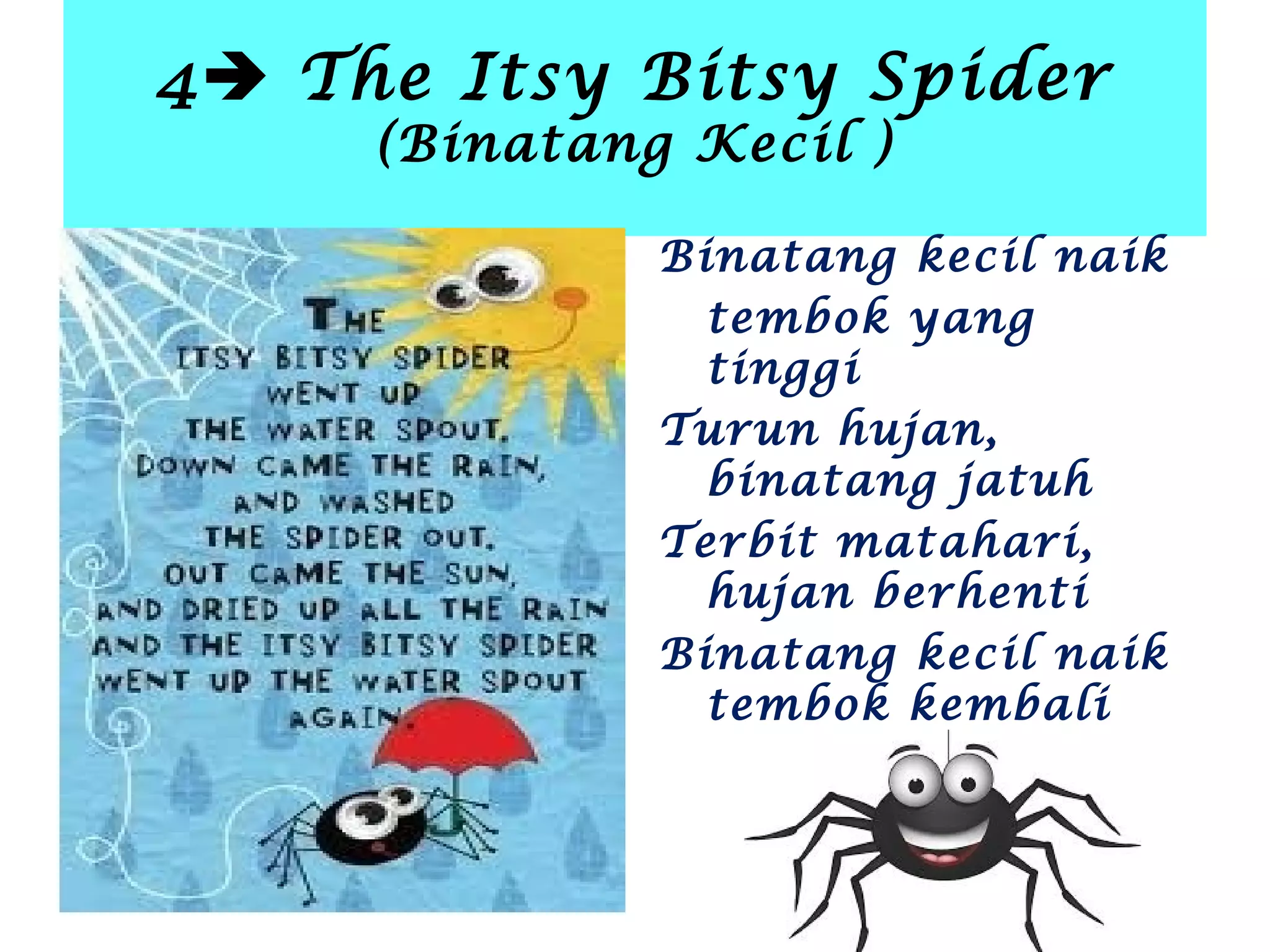 4 The Itsy Bitsy Spider
(Binatang Kecil )
Binatang kecil naik
tembok yang
tinggi
Turun hujan,
binatang jatuh
Terbit matahari,
hujan berhenti
Binatang kecil naik
tembok kembali
 
