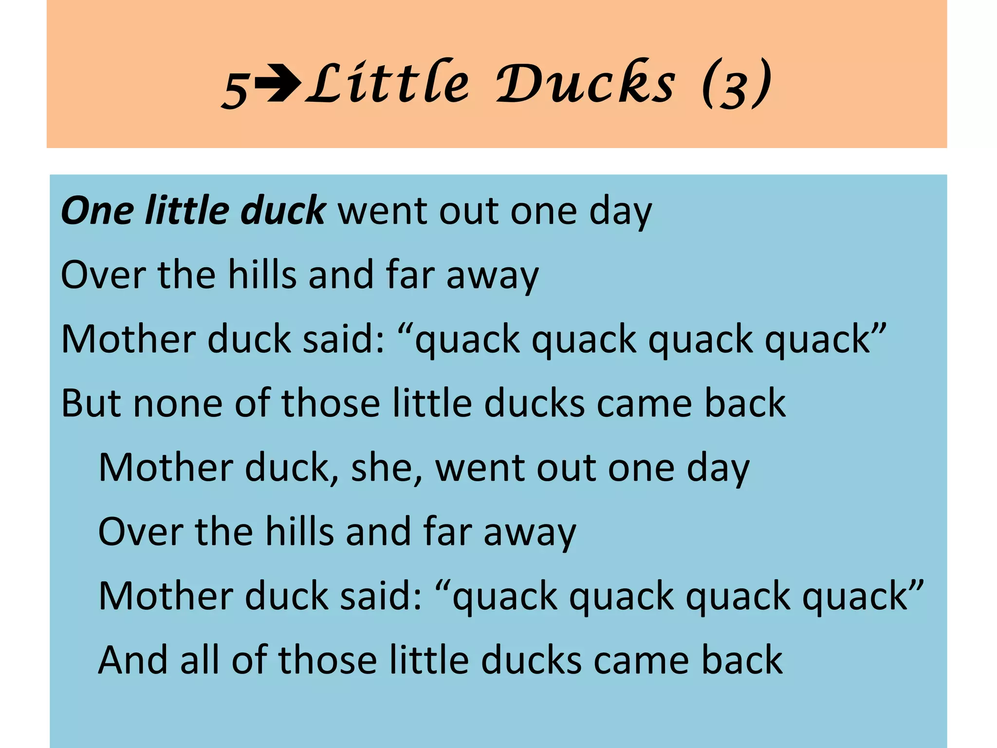 One little duck went out one day
Over the hills and far away
Mother duck said: “quack quack quack quack”
But none of those little ducks came back
Mother duck, she, went out one day
Over the hills and far away
Mother duck said: “quack quack quack quack”
And all of those little ducks came back
5Little Ducks (3)
 