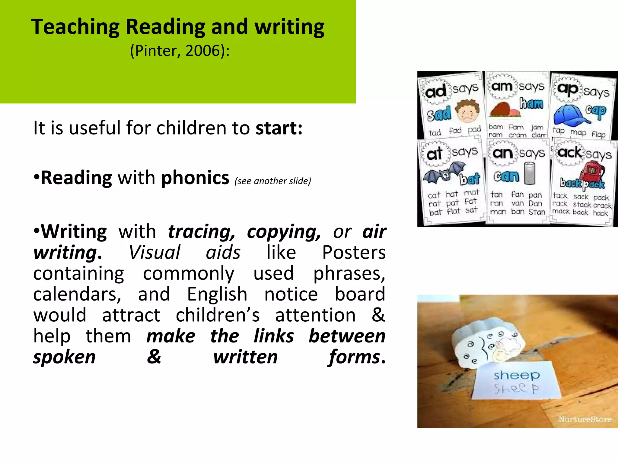 It is useful for children to start:
•Reading with phonics (see another slide)
•Writing with tracing, copying, or air
writing. Visual aids like Posters
containing commonly used phrases,
calendars, and English notice board
would attract children’s attention &
help them make the links between
spoken & written forms.
Teaching Reading and writing
(Pinter, 2006):
 