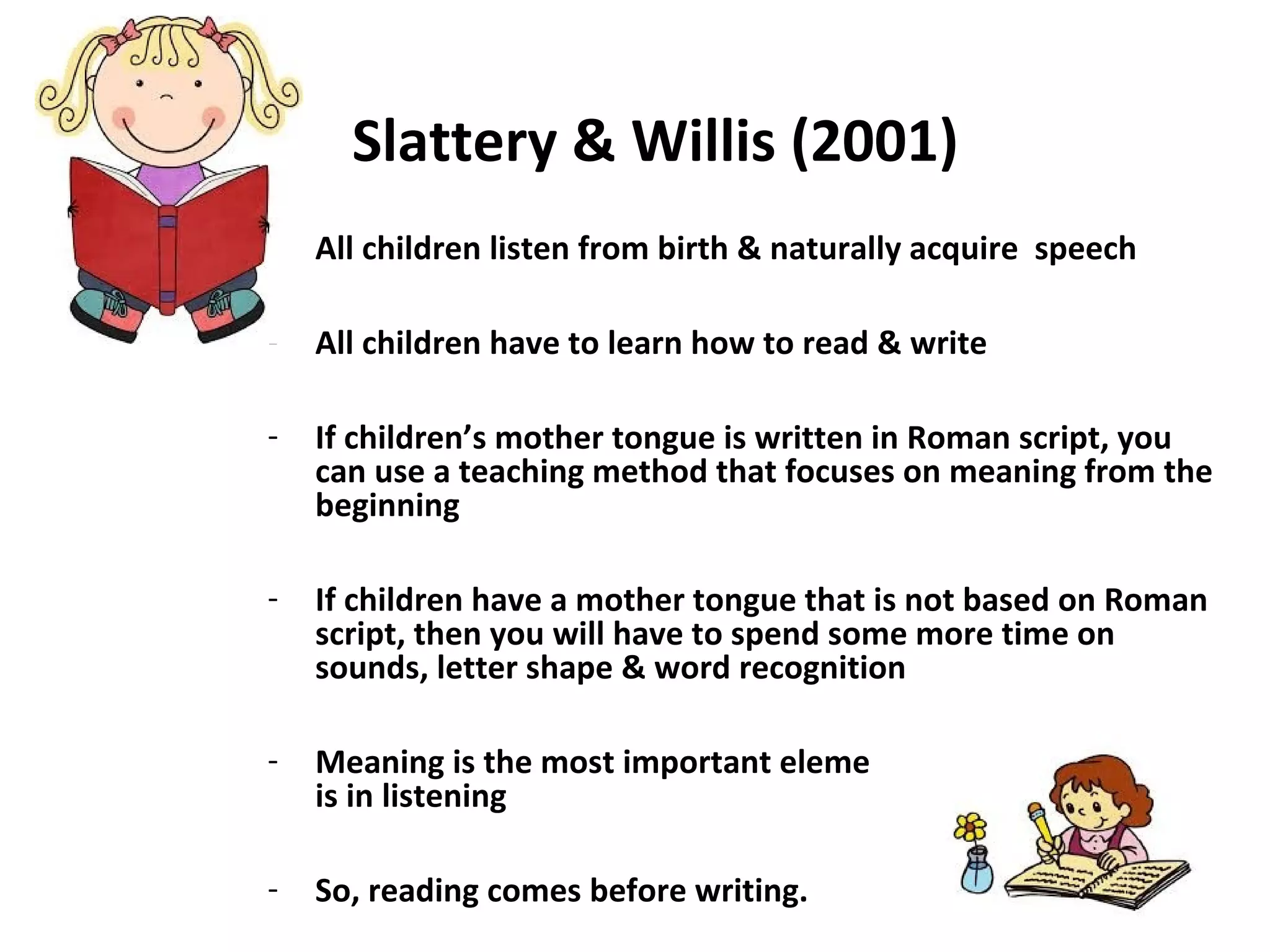 Slattery & Willis (2001)
- All children listen from birth & naturally acquire speech
- All children have to learn how to read & write
- If children’s mother tongue is written in Roman script, you
can use a teaching method that focuses on meaning from the
beginning
- If children have a mother tongue that is not based on Roman
script, then you will have to spend some more time on
sounds, letter shape & word recognition
- Meaning is the most important element in reading just as it
is in listening
- So, reading comes before writing.
 