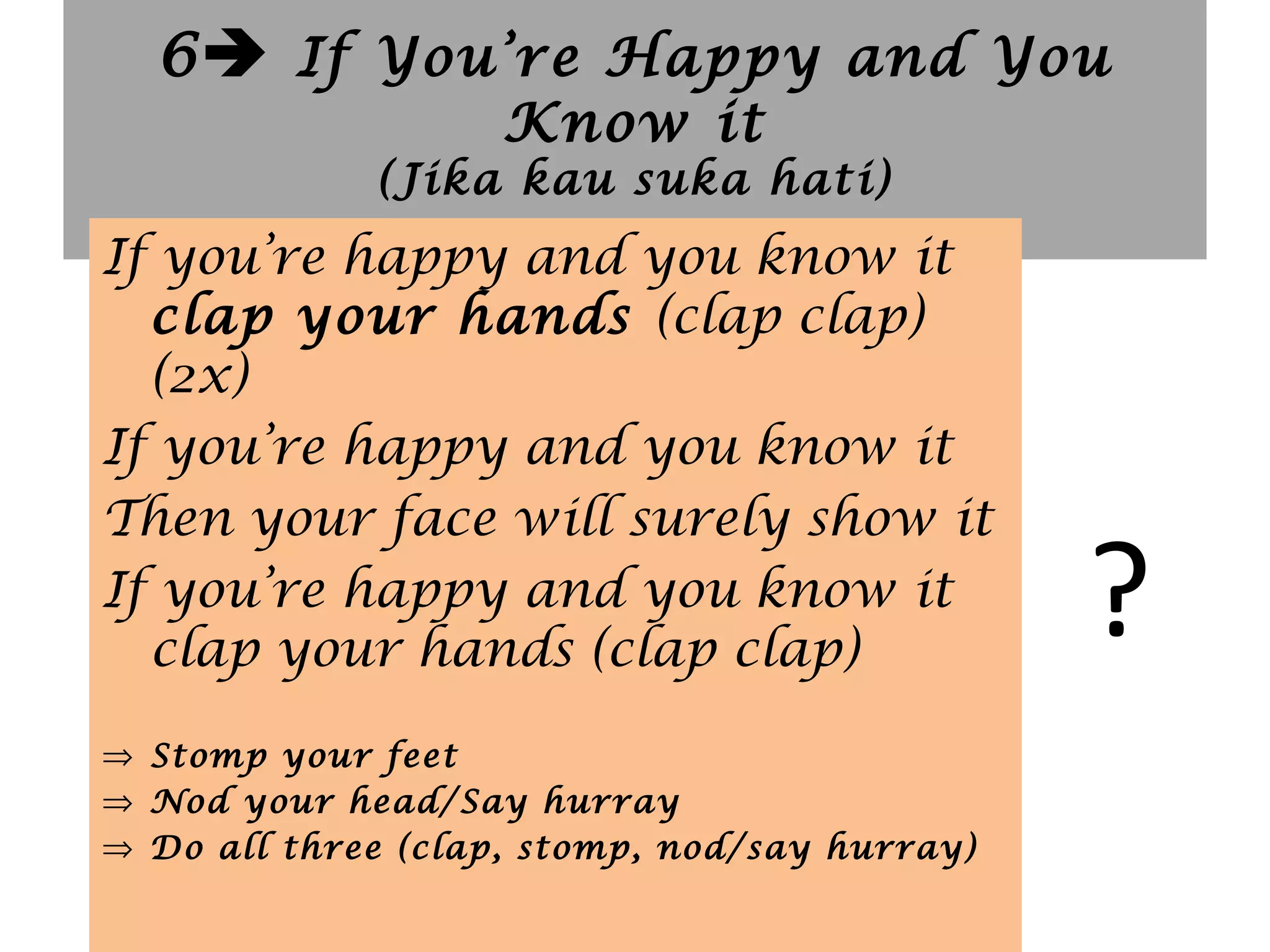 6 If You’re Happy and You
Know it
(Jika kau suka hati)
?
If you’re happy and you know it
clap your hands (clap clap)
(2x)
If you’re happy and you know it
Then your face will surely show it
If you’re happy and you know it
clap your hands (clap clap)
⇒ Stomp your feet
⇒ Nod your head/Say hurray
⇒ Do all three (clap, stomp, nod/say hurray)
 