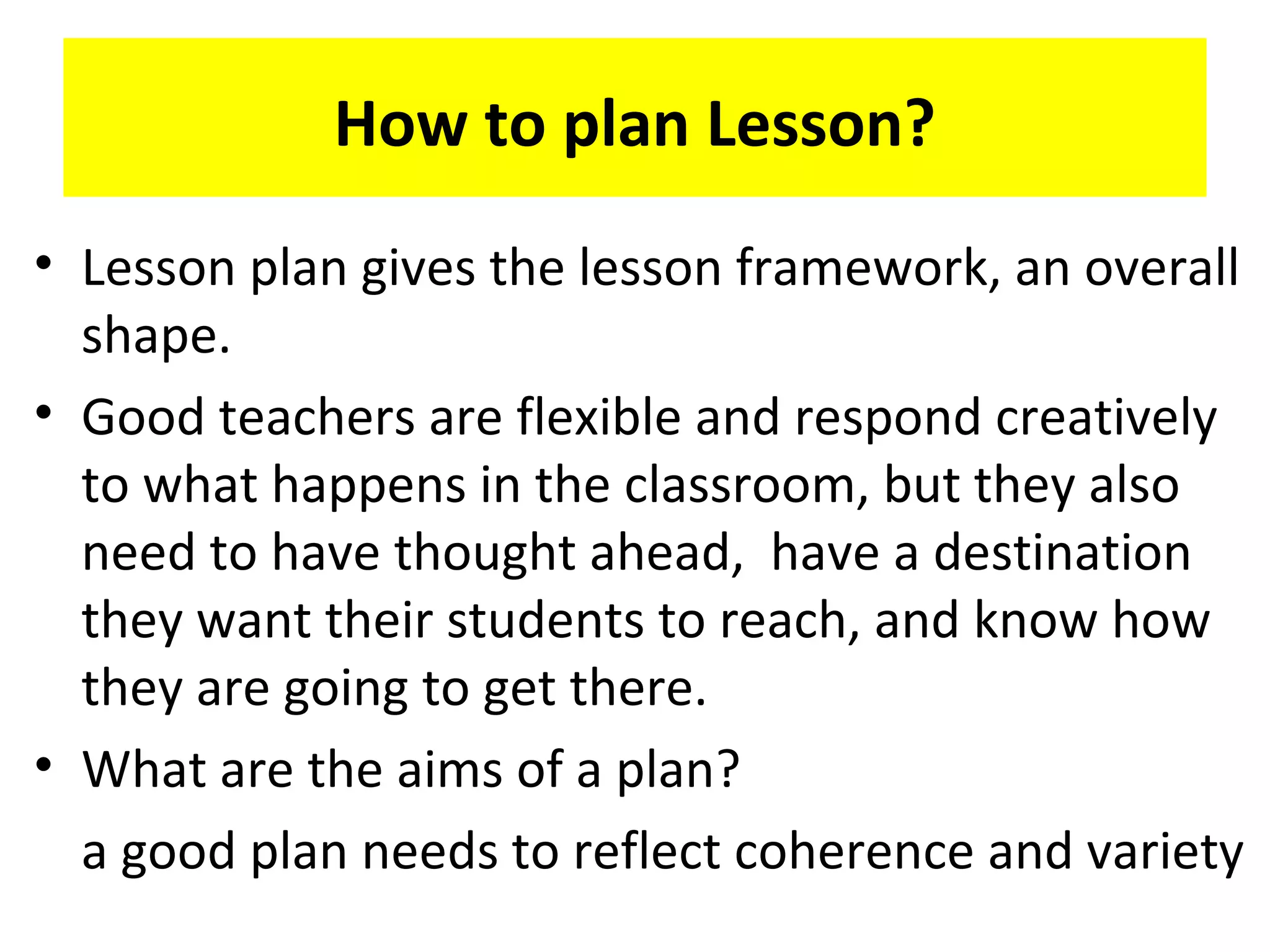 How to plan Lesson?
• Lesson plan gives the lesson framework, an overall
shape.
• Good teachers are flexible and respond creatively
to what happens in the classroom, but they also
need to have thought ahead, have a destination
they want their students to reach, and know how
they are going to get there.
• What are the aims of a plan?
a good plan needs to reflect coherence and variety
 