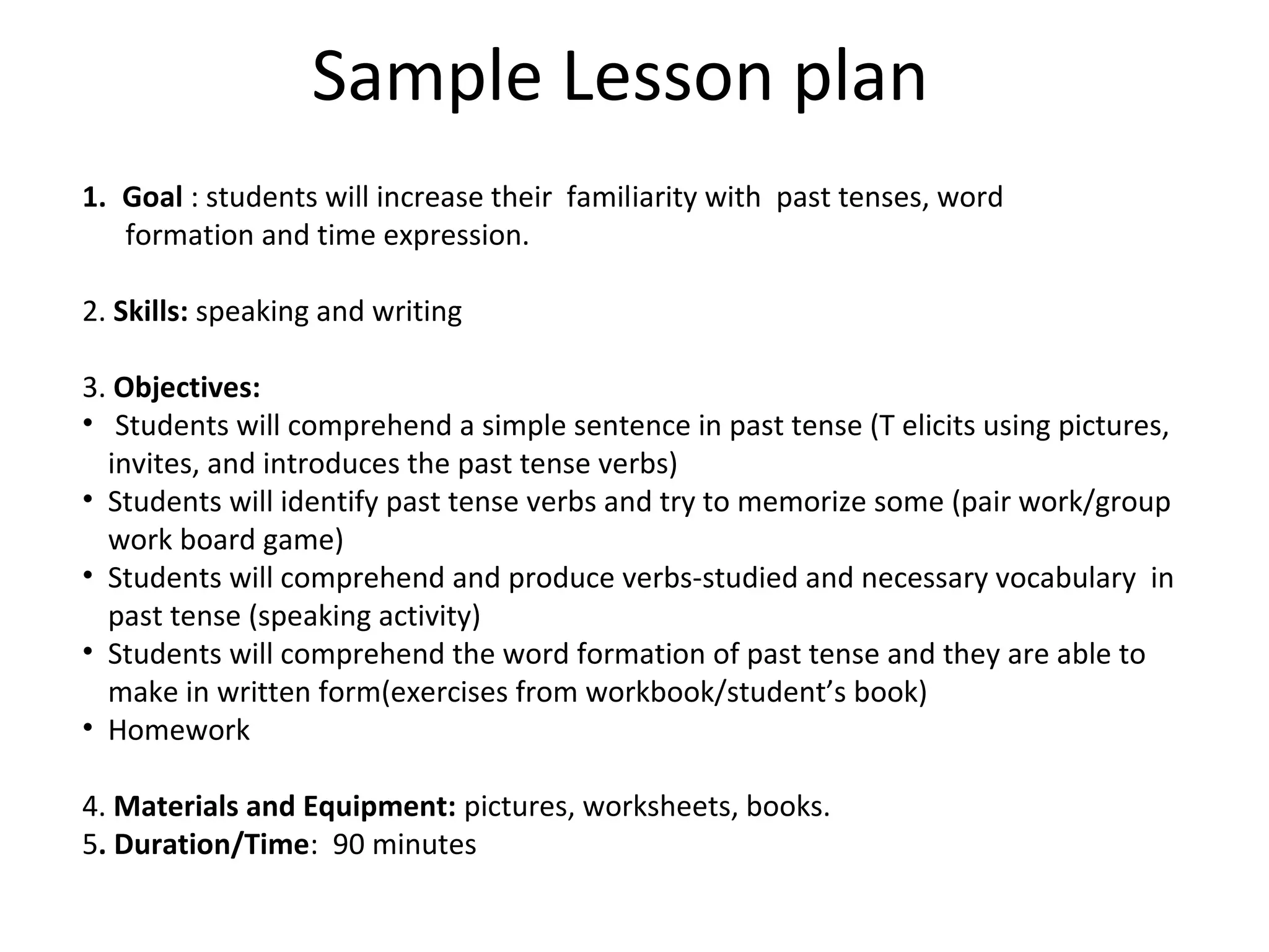 Sample Lesson plan
1. Goal : students will increase their familiarity with past tenses, word
formation and time expression.
2. Skills: speaking and writing
3. Objectives:
• Students will comprehend a simple sentence in past tense (T elicits using pictures,
invites, and introduces the past tense verbs)
• Students will identify past tense verbs and try to memorize some (pair work/group
work board game)
• Students will comprehend and produce verbs-studied and necessary vocabulary in
past tense (speaking activity)
• Students will comprehend the word formation of past tense and they are able to
make in written form(exercises from workbook/student’s book)
• Homework
4. Materials and Equipment: pictures, worksheets, books.
5. Duration/Time: 90 minutes
 