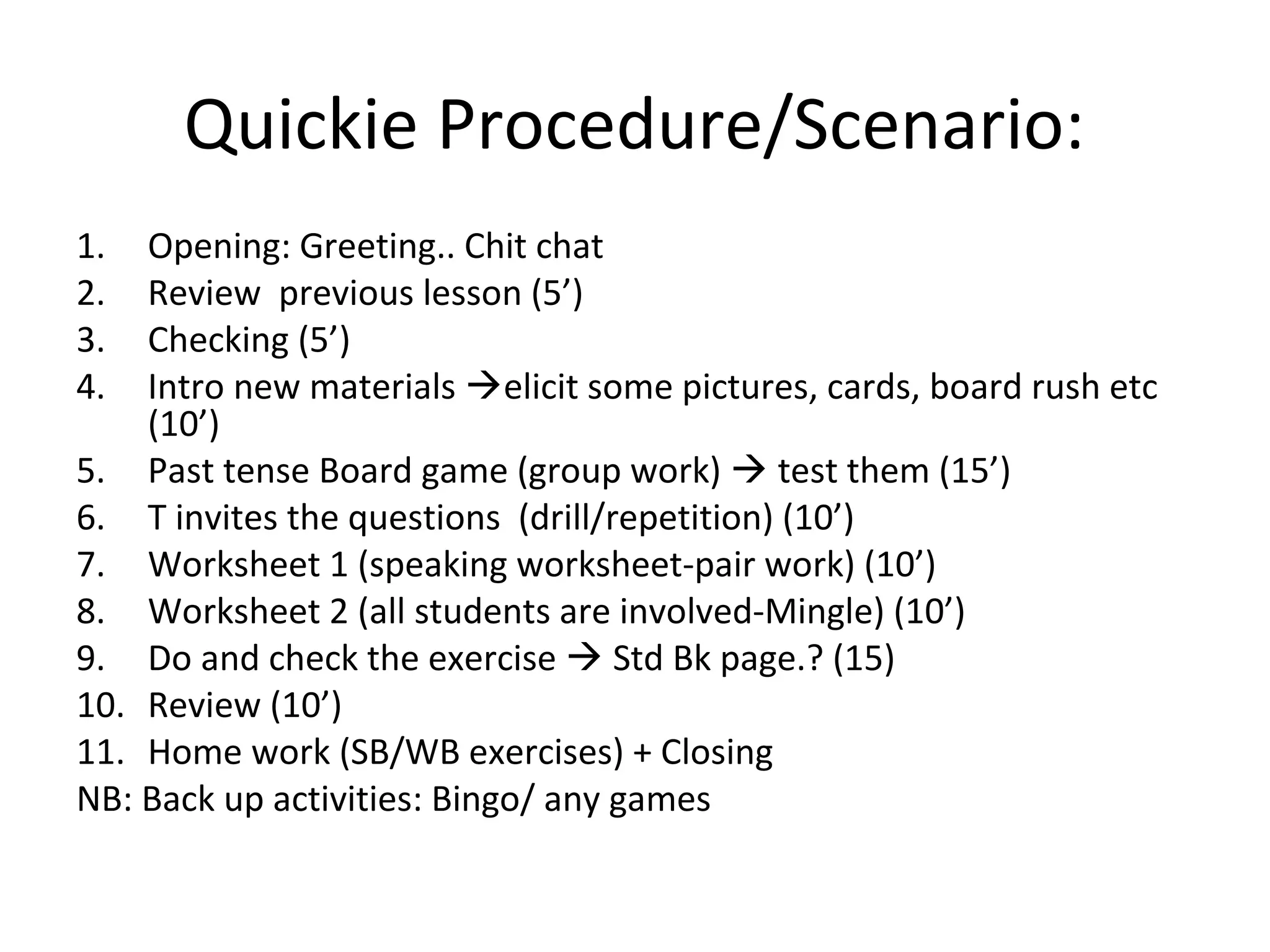 Quickie Procedure/Scenario:
1. Opening: Greeting.. Chit chat
2. Review previous lesson (5’)
3. Checking (5’)
4. Intro new materials elicit some pictures, cards, board rush etc
(10’)
5. Past tense Board game (group work)  test them (15’)
6. T invites the questions (drill/repetition) (10’)
7. Worksheet 1 (speaking worksheet-pair work) (10’)
8. Worksheet 2 (all students are involved-Mingle) (10’)
9. Do and check the exercise  Std Bk page.? (15)
10. Review (10’)
11. Home work (SB/WB exercises) + Closing
NB: Back up activities: Bingo/ any games
 