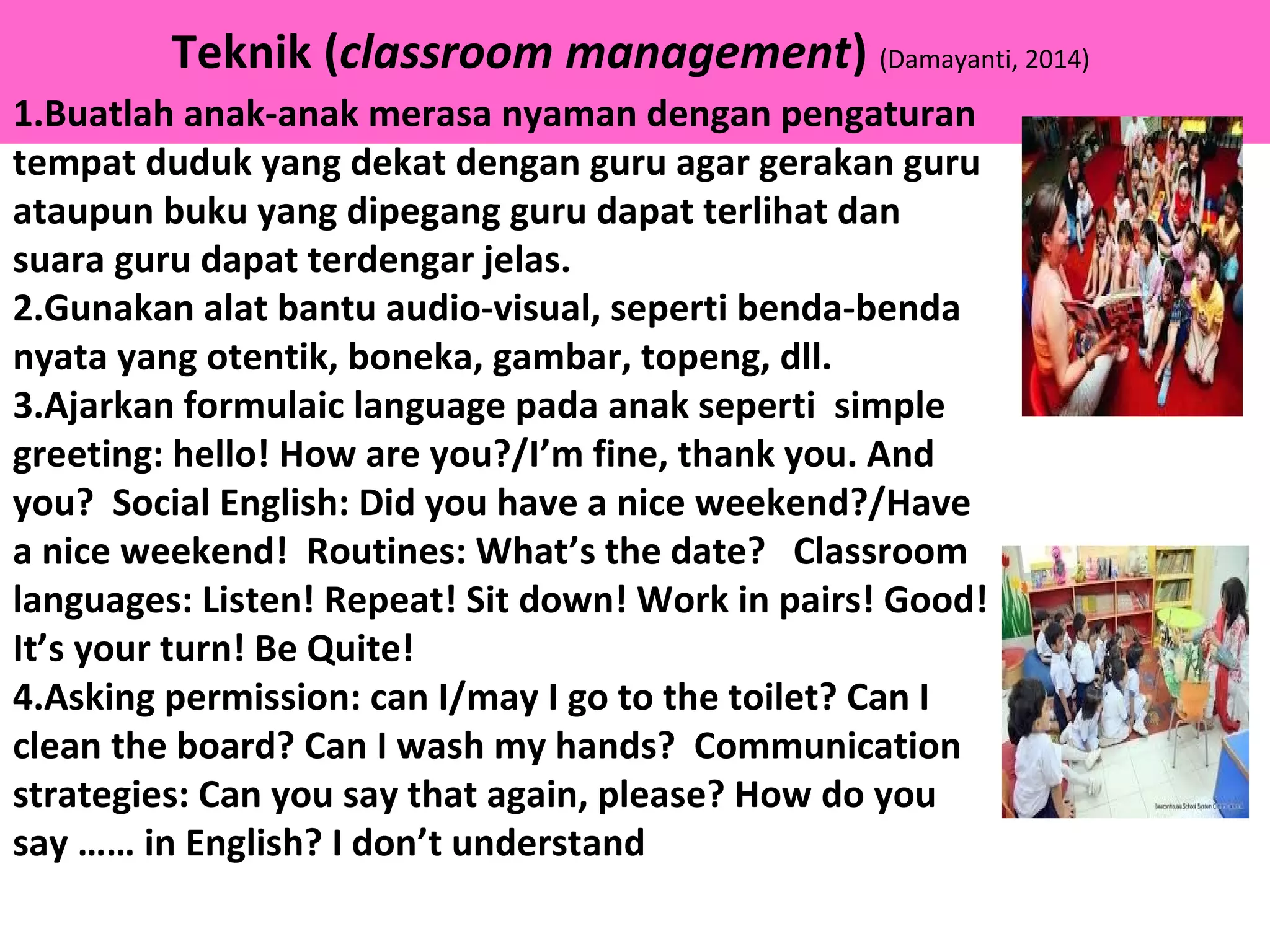 Teknik (classroom management) (Damayanti, 2014)
1.Buatlah anak-anak merasa nyaman dengan pengaturan
tempat duduk yang dekat dengan guru agar gerakan guru
ataupun buku yang dipegang guru dapat terlihat dan
suara guru dapat terdengar jelas.
2.Gunakan alat bantu audio-visual, seperti benda-benda
nyata yang otentik, boneka, gambar, topeng, dll.
3.Ajarkan formulaic language pada anak seperti simple
greeting: hello! How are you?/I’m fine, thank you. And
you? Social English: Did you have a nice weekend?/Have
a nice weekend! Routines: What’s the date? Classroom
languages: Listen! Repeat! Sit down! Work in pairs! Good!
It’s your turn! Be Quite!
4.Asking permission: can I/may I go to the toilet? Can I
clean the board? Can I wash my hands? Communication
strategies: Can you say that again, please? How do you
say …… in English? I don’t understand
 