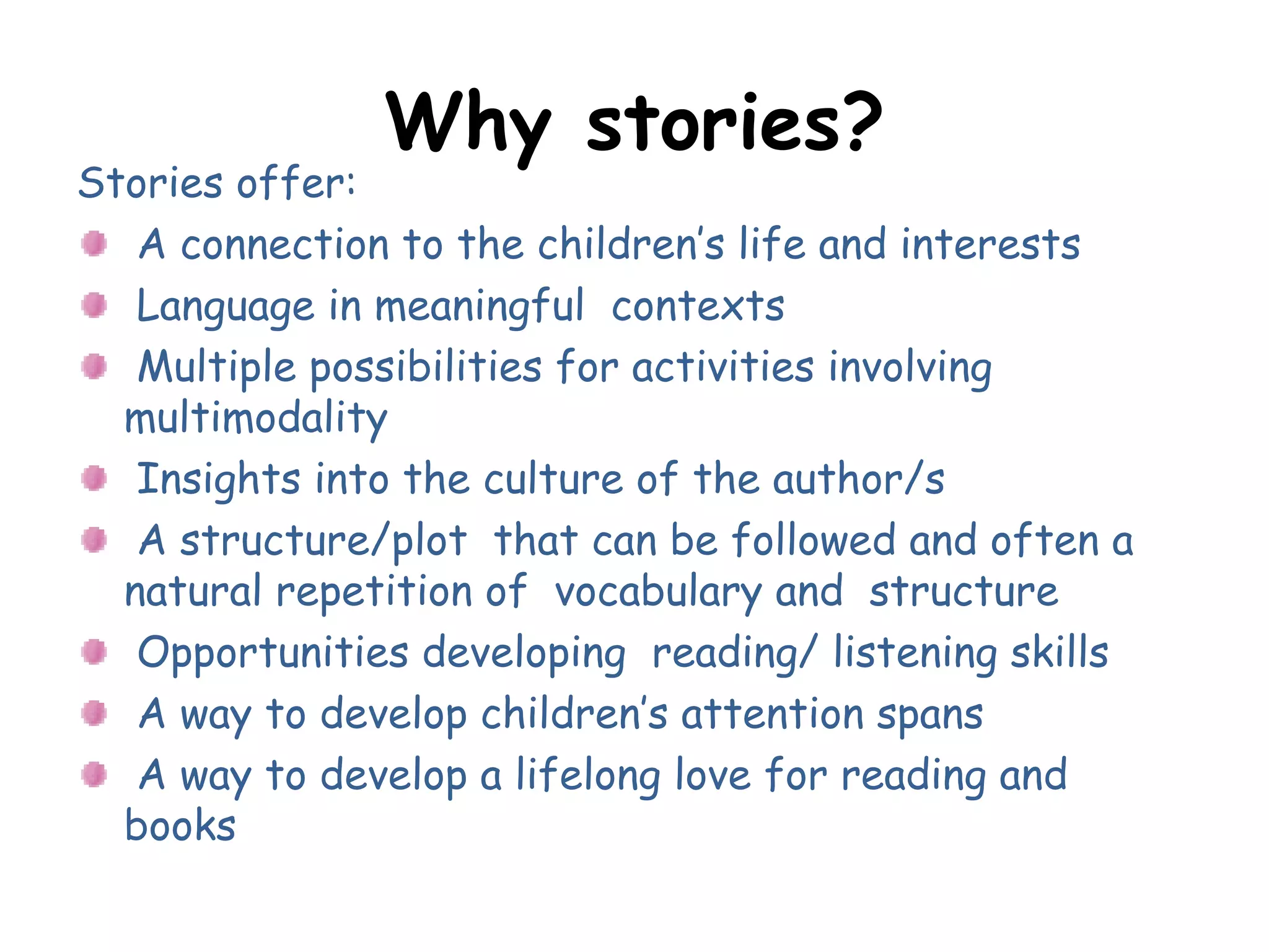 Why stories?
Stories offer:
A connection to the children’s life and interests
Language in meaningful contexts
Multiple possibilities for activities involving
multimodality
Insights into the culture of the author/s
A structure/plot that can be followed and often a
natural repetition of vocabulary and structure
Opportunities developing reading/ listening skills
A way to develop children’s attention spans
A way to develop a lifelong love for reading and
books
 