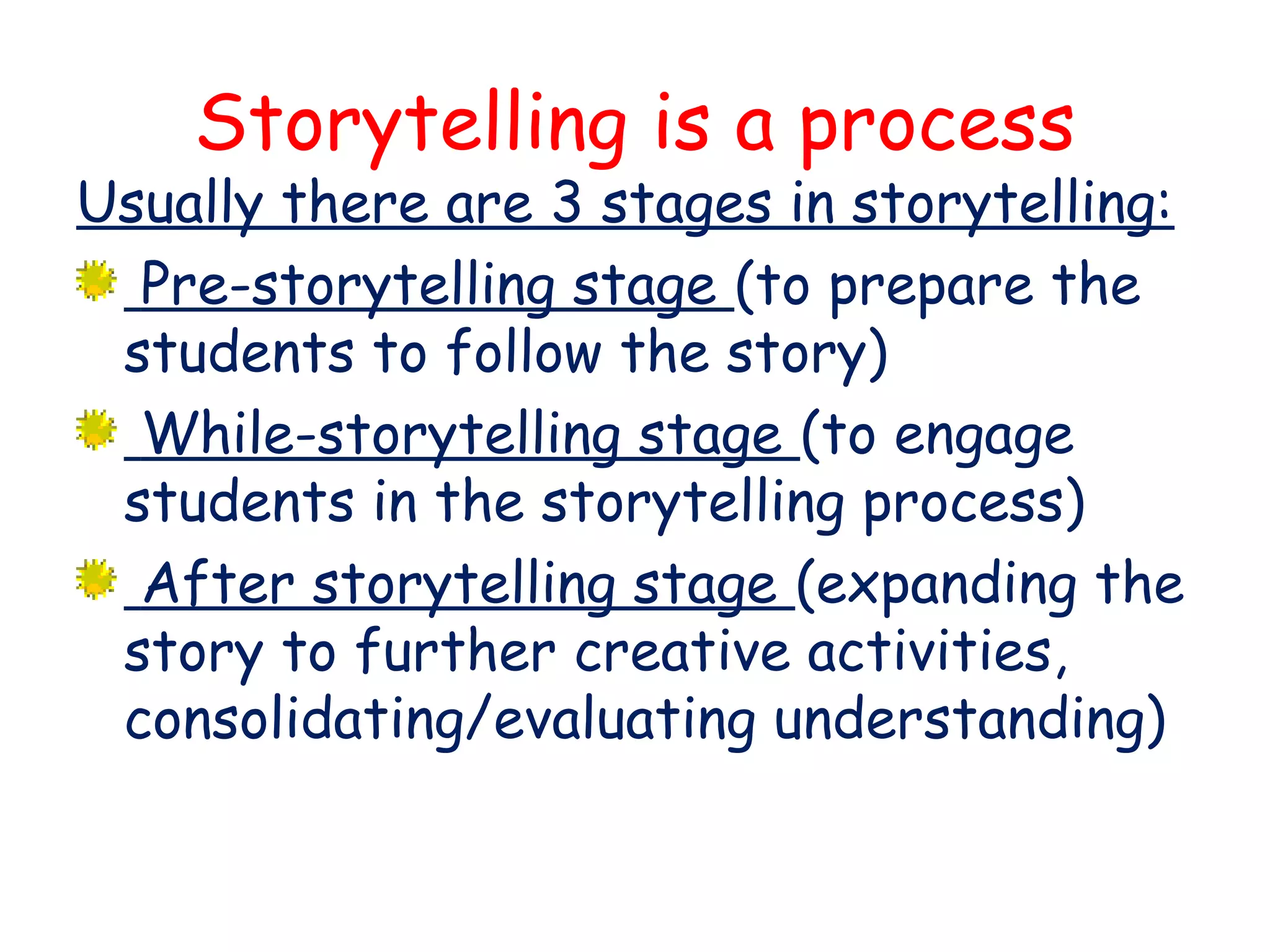 Storytelling is a process
Usually there are 3 stages in storytelling:
Pre-storytelling stage (to prepare the
students to follow the story)
While-storytelling stage (to engage
students in the storytelling process)
After storytelling stage (expanding the
story to further creative activities,
consolidating/evaluating understanding)
 