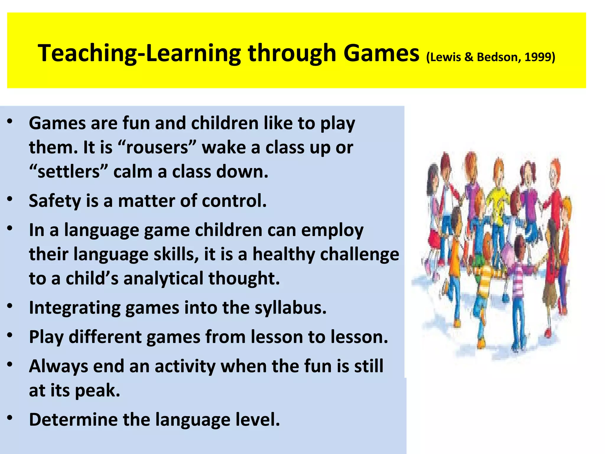 Teaching-Learning through Games (Lewis & Bedson, 1999)
• Games are fun and children like to play
them. It is “rousers” wake a class up or
“settlers” calm a class down.
• Safety is a matter of control.
• In a language game children can employ
their language skills, it is a healthy challenge
to a child’s analytical thought.
• Integrating games into the syllabus.
• Play different games from lesson to lesson.
• Always end an activity when the fun is still
at its peak.
• Determine the language level.
 