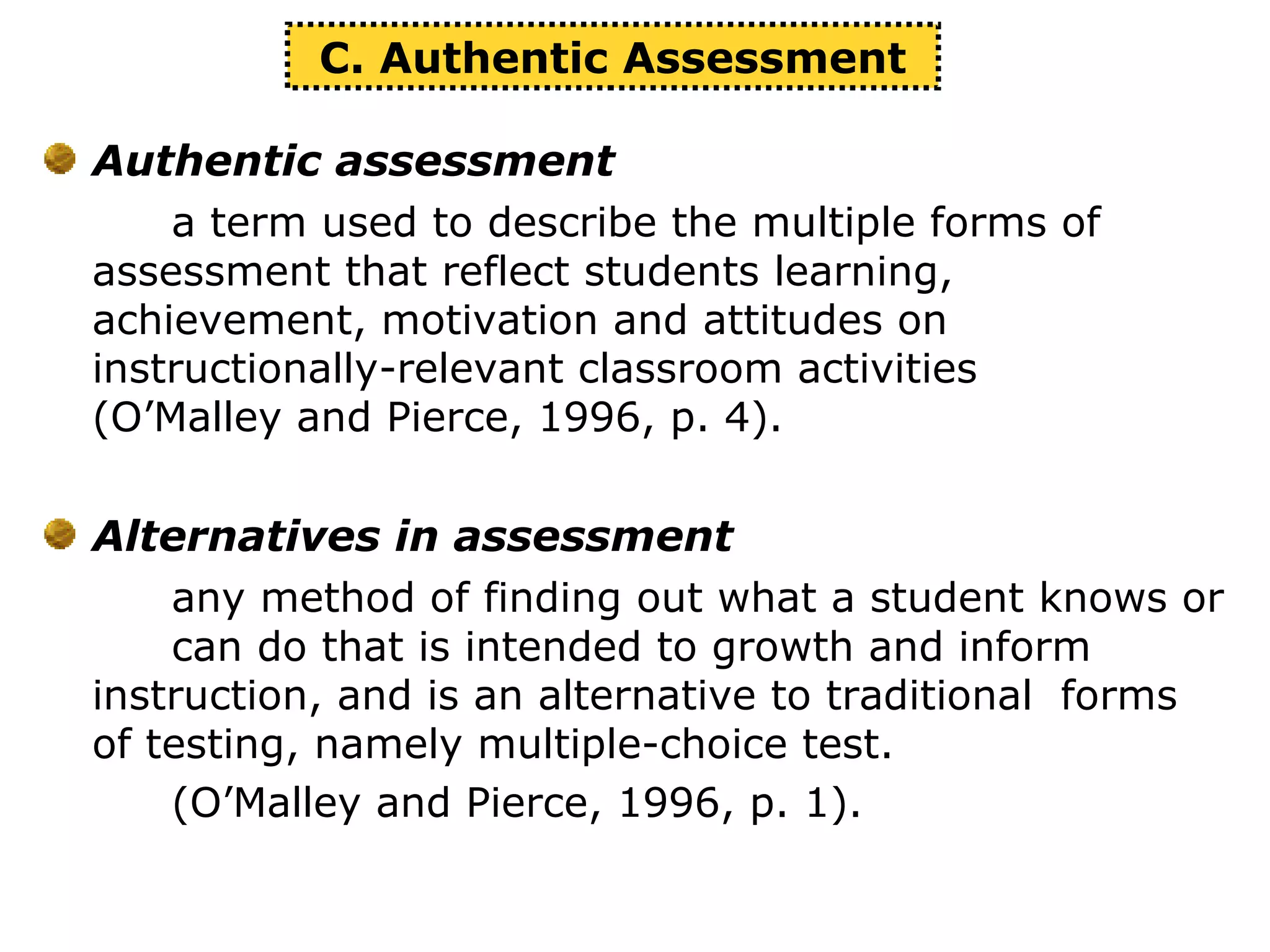 Authentic assessment
a term used to describe the multiple forms of
assessment that reflect students learning,
achievement, motivation and attitudes on
instructionally-relevant classroom activities
(O’Malley and Pierce, 1996, p. 4).
Alternatives in assessment
any method of finding out what a student knows or
can do that is intended to growth and inform
instruction, and is an alternative to traditional forms
of testing, namely multiple-choice test.
(O’Malley and Pierce, 1996, p. 1).
C. Authentic Assessment
 