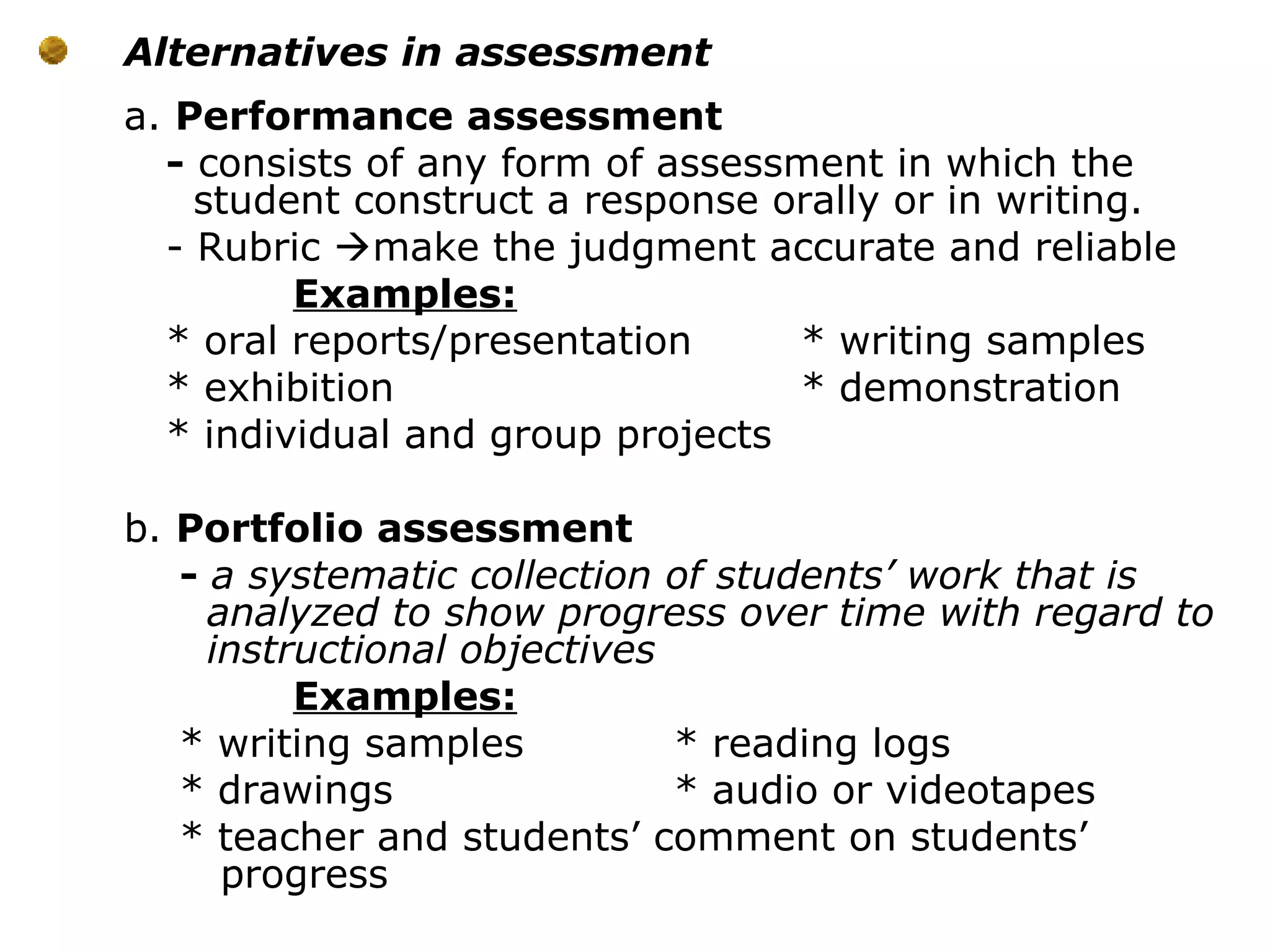 Alternatives in assessment
a. Performance assessment
- consists of any form of assessment in which the
student construct a response orally or in writing.
- Rubric make the judgment accurate and reliable
Examples:
* oral reports/presentation * writing samples
* exhibition * demonstration
* individual and group projects
b. Portfolio assessment
- a systematic collection of students’ work that is
analyzed to show progress over time with regard to
instructional objectives
Examples:
* writing samples * reading logs
* drawings * audio or videotapes
* teacher and students’ comment on students’
progress
 