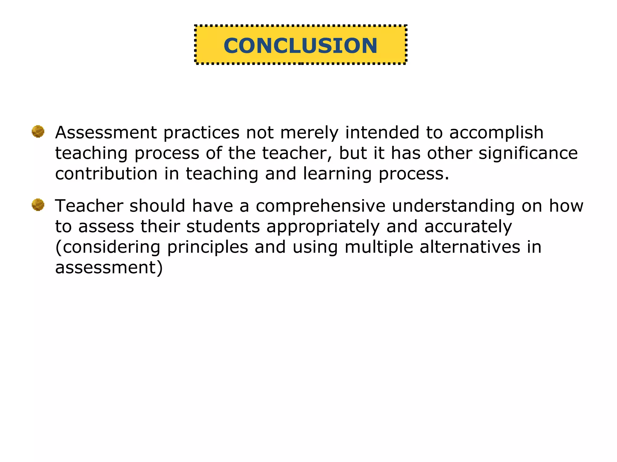 CONCLUSION
Assessment practices not merely intended to accomplish
teaching process of the teacher, but it has other significance
contribution in teaching and learning process.
Teacher should have a comprehensive understanding on how
to assess their students appropriately and accurately
(considering principles and using multiple alternatives in
assessment)
 