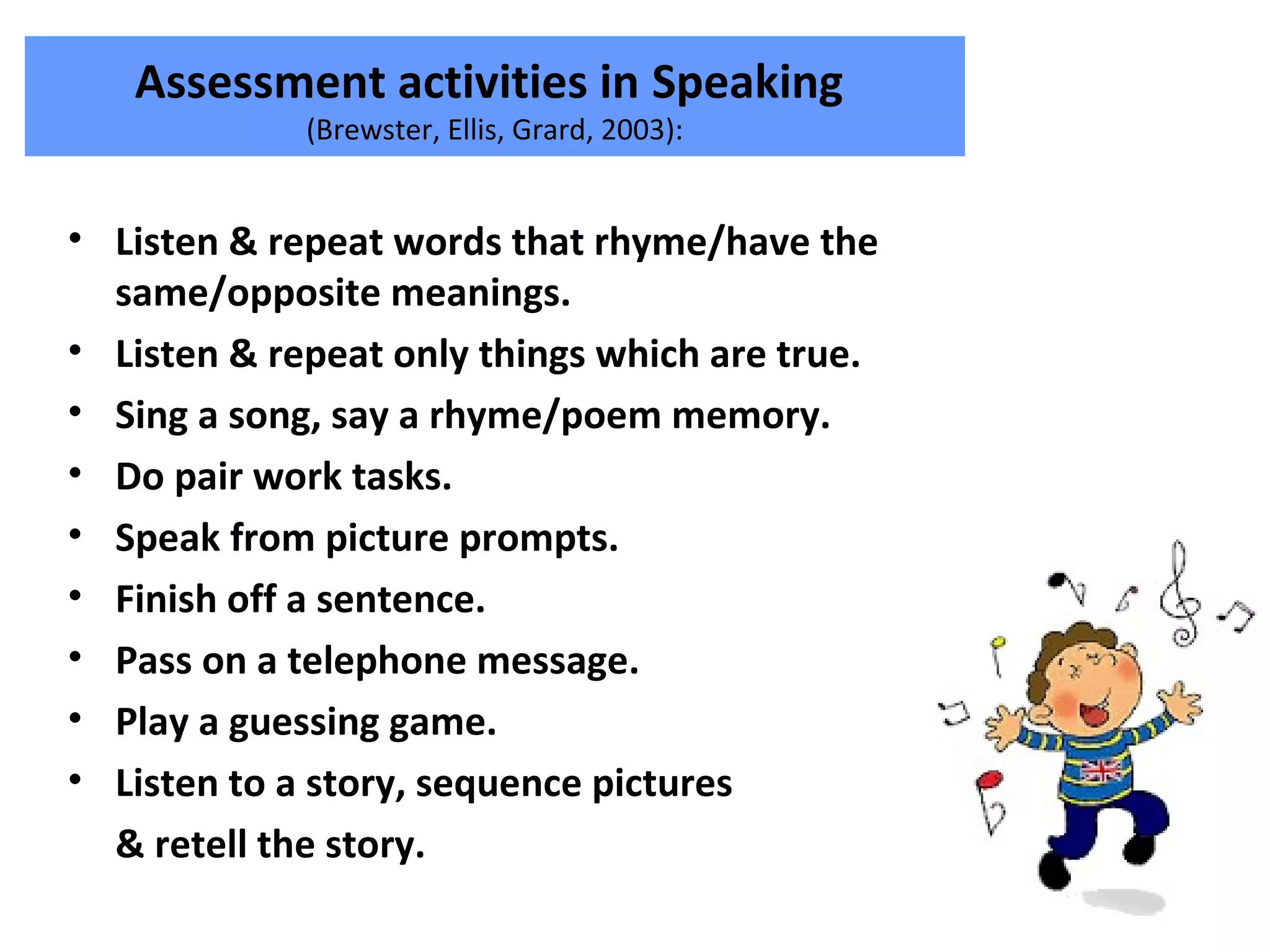 Assessment activities in Speaking
(Brewster, Ellis, Grard, 2003):
• Listen & repeat words that rhyme/have the
same/opposite meanings.
• Listen & repeat only things which are true.
• Sing a song, say a rhyme/poem memory.
• Do pair work tasks.
• Speak from picture prompts.
• Finish off a sentence.
• Pass on a telephone message.
• Play a guessing game.
• Listen to a story, sequence pictures
& retell the story.
 