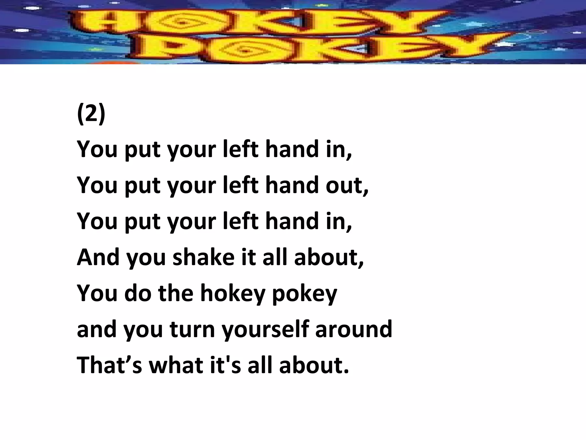 (2)
You put your left hand in,
You put your left hand out,
You put your left hand in,
And you shake it all about,
You do the hokey pokey
and you turn yourself around
That’s what it's all about.
 
