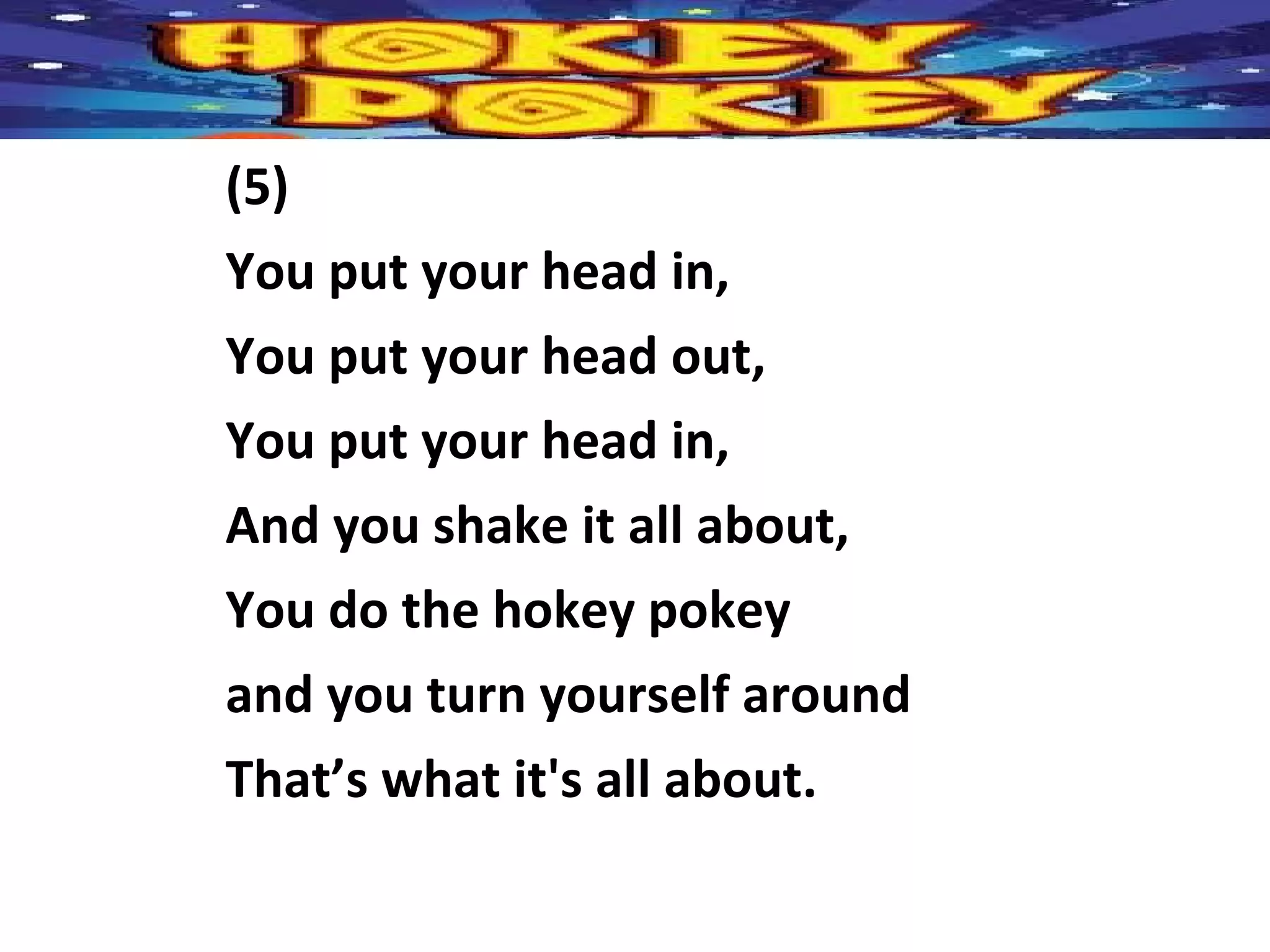 (5)
You put your head in,
You put your head out,
You put your head in,
And you shake it all about,
You do the hokey pokey
and you turn yourself around
That’s what it's all about.
 