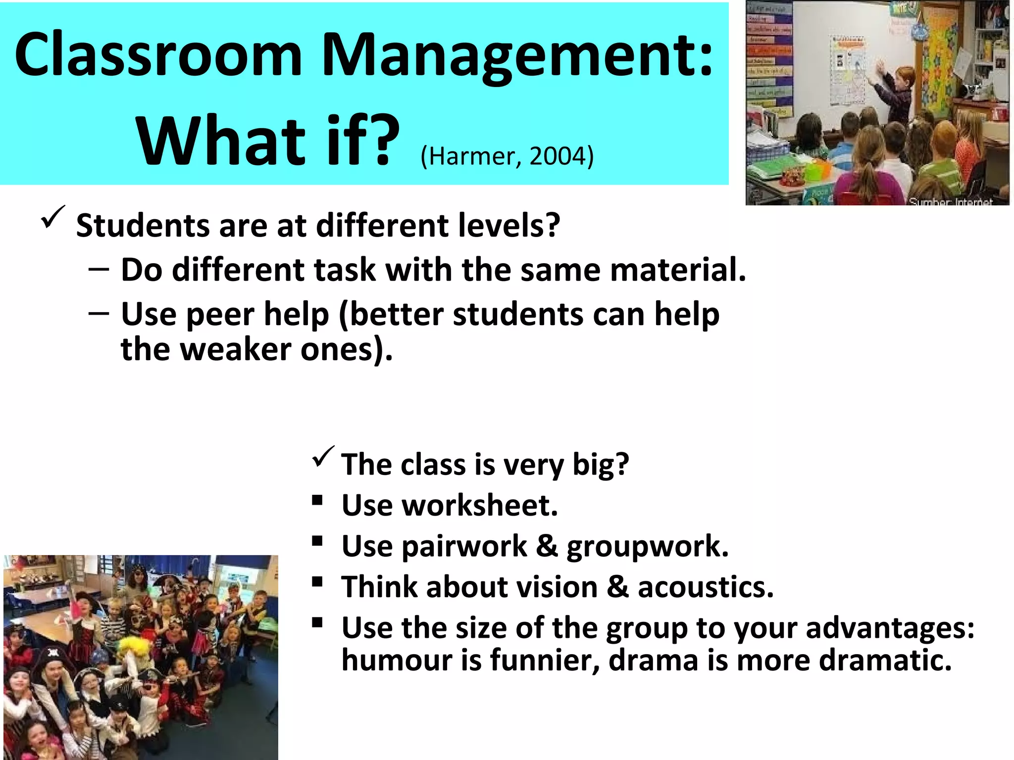 Classroom Management:
What if? (Harmer, 2004)
 Students are at different levels?
– Do different task with the same material.
– Use peer help (better students can help
the weaker ones).
The class is very big?
 Use worksheet.
 Use pairwork & groupwork.
 Think about vision & acoustics.
 Use the size of the group to your advantages:
humour is funnier, drama is more dramatic.
 