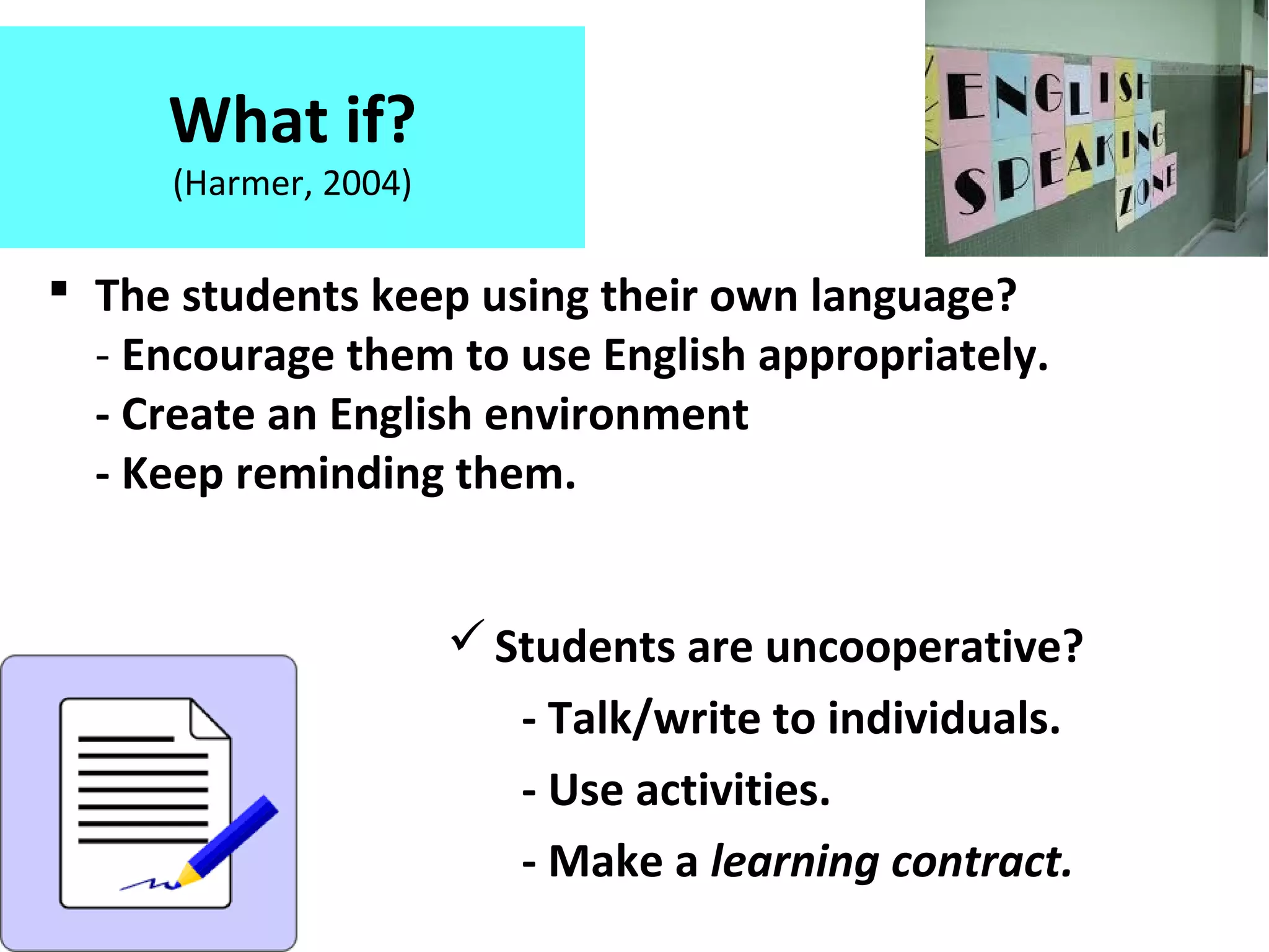 What if?
(Harmer, 2004)
 The students keep using their own language?
- Encourage them to use English appropriately.
- Create an English environment
- Keep reminding them.
Students are uncooperative?
- Talk/write to individuals.
- Use activities.
- Make a learning contract.
 