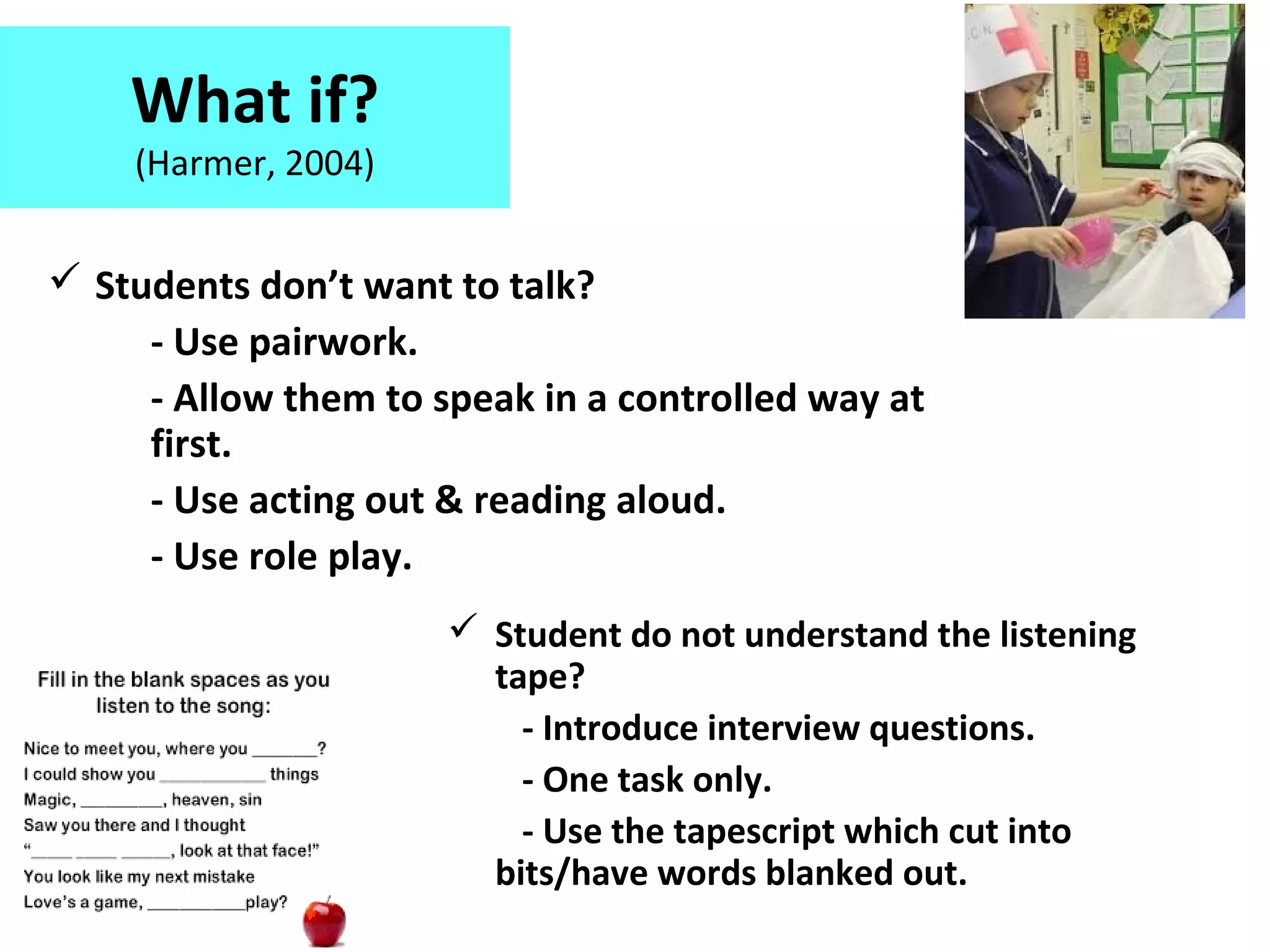 What if?
(Harmer, 2004)
 Students don’t want to talk?
- Use pairwork.
- Allow them to speak in a controlled way at
first.
- Use acting out & reading aloud.
- Use role play.
 Student do not understand the listening
tape?
- Introduce interview questions.
- One task only.
- Use the tapescript which cut into
bits/have words blanked out.
 