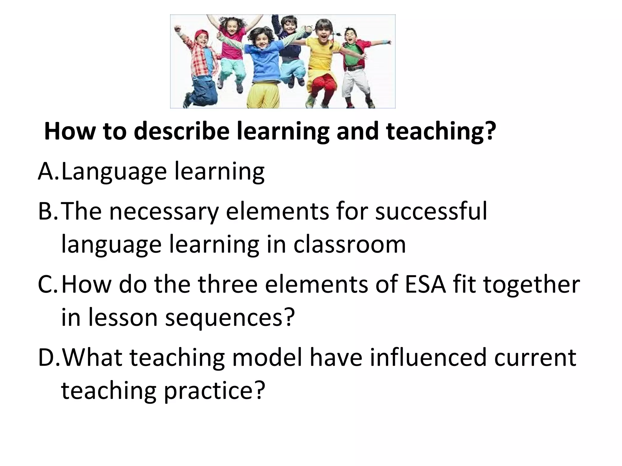 How to describe learning and teaching?
A.Language learning
B.The necessary elements for successful
language learning in classroom
C.How do the three elements of ESA fit together
in lesson sequences?
D.What teaching model have influenced current
teaching practice?
 