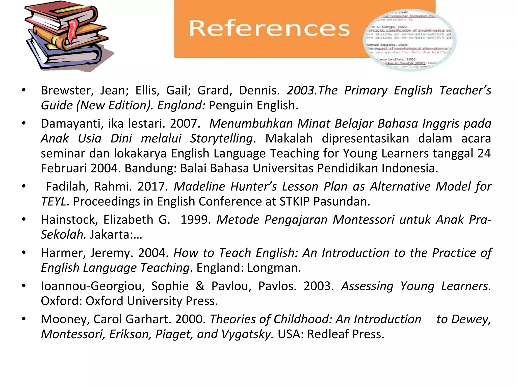 • Brewster, Jean; Ellis, Gail; Grard, Dennis. 2003.The Primary English Teacher’s
Guide (New Edition). England: Penguin English.
• Damayanti, ika lestari. 2007. Menumbuhkan Minat Belajar Bahasa Inggris pada
Anak Usia Dini melalui Storytelling. Makalah dipresentasikan dalam acara
seminar dan lokakarya English Language Teaching for Young Learners tanggal 24
Februari 2004. Bandung: Balai Bahasa Universitas Pendidikan Indonesia.
• Fadilah, Rahmi. 2017. Madeline Hunter’s Lesson Plan as Alternative Model for
TEYL. Proceedings in English Conference at STKIP Pasundan.
• Hainstock, Elizabeth G. 1999. Metode Pengajaran Montessori untuk Anak Pra-
Sekolah. Jakarta:…
• Harmer, Jeremy. 2004. How to Teach English: An Introduction to the Practice of
English Language Teaching. England: Longman.
• Ioannou-Georgiou, Sophie & Pavlou, Pavlos. 2003. Assessing Young Learners.
Oxford: Oxford University Press.
• Mooney, Carol Garhart. 2000. Theories of Childhood: An Introduction to Dewey,
Montessori, Erikson, Piaget, and Vygotsky. USA: Redleaf Press.
 
