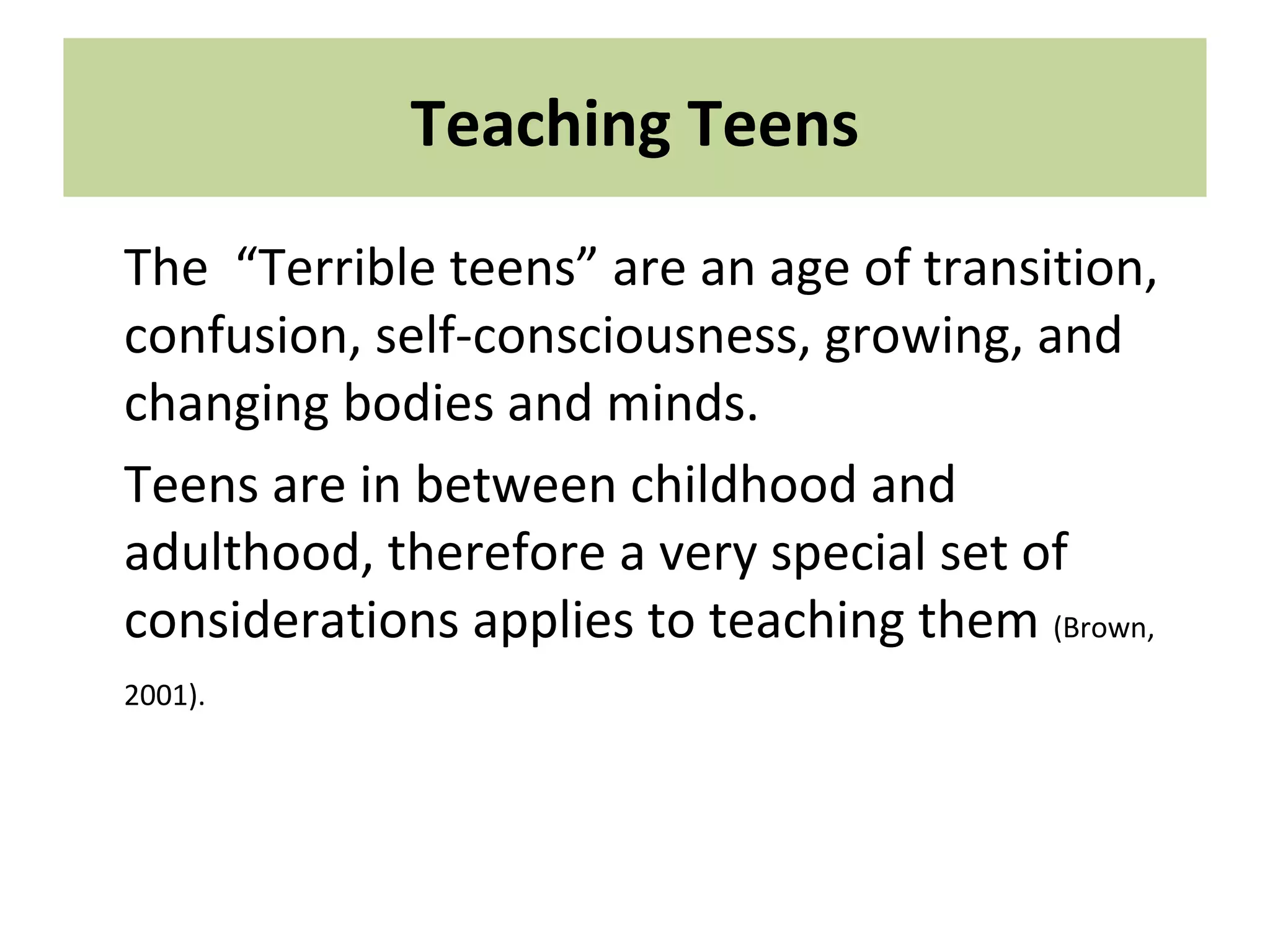Teaching Teens
The “Terrible teens” are an age of transition,
confusion, self-consciousness, growing, and
changing bodies and minds.
Teens are in between childhood and
adulthood, therefore a very special set of
considerations applies to teaching them (Brown,
2001).
 