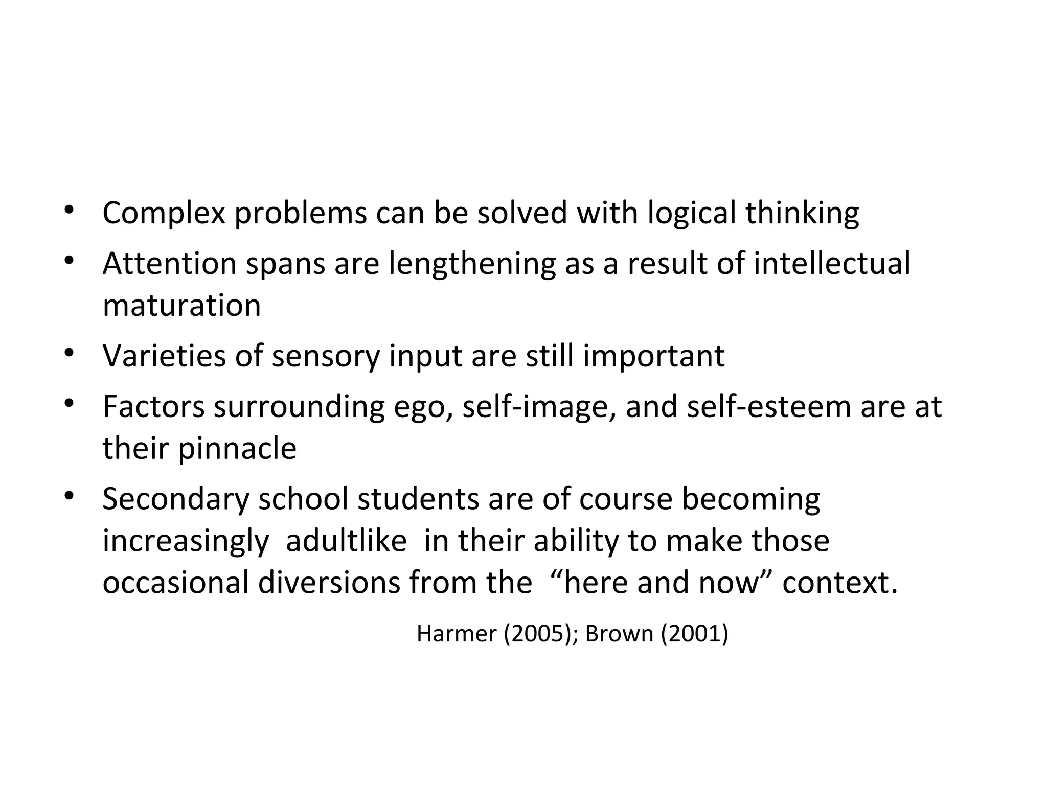 • Complex problems can be solved with logical thinking
• Attention spans are lengthening as a result of intellectual
maturation
• Varieties of sensory input are still important
• Factors surrounding ego, self-image, and self-esteem are at
their pinnacle
• Secondary school students are of course becoming
increasingly adultlike in their ability to make those
occasional diversions from the “here and now” context.
Harmer (2005); Brown (2001)
 