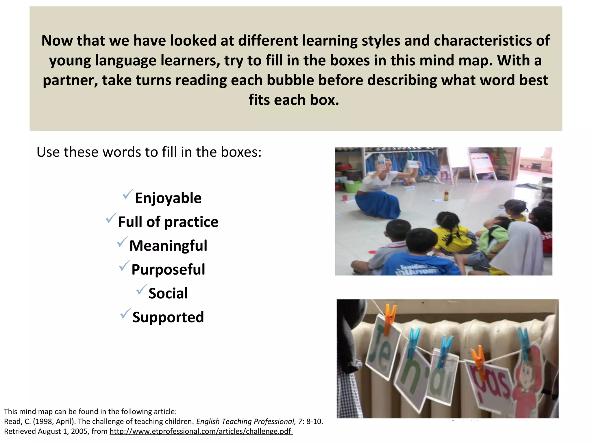 Now that we have looked at different learning styles and characteristics of
young language learners, try to fill in the boxes in this mind map. With a
partner, take turns reading each bubble before describing what word best
fits each box.
Use these words to fill in the boxes:
Enjoyable
Full of practice
Meaningful
Purposeful
Social
Supported
This mind map can be found in the following article:
Read, C. (1998, April). The challenge of teaching children. English Teaching Professional, 7: 8-10.
Retrieved August 1, 2005, from http://www.etprofessional.com/articles/challenge.pdf
 