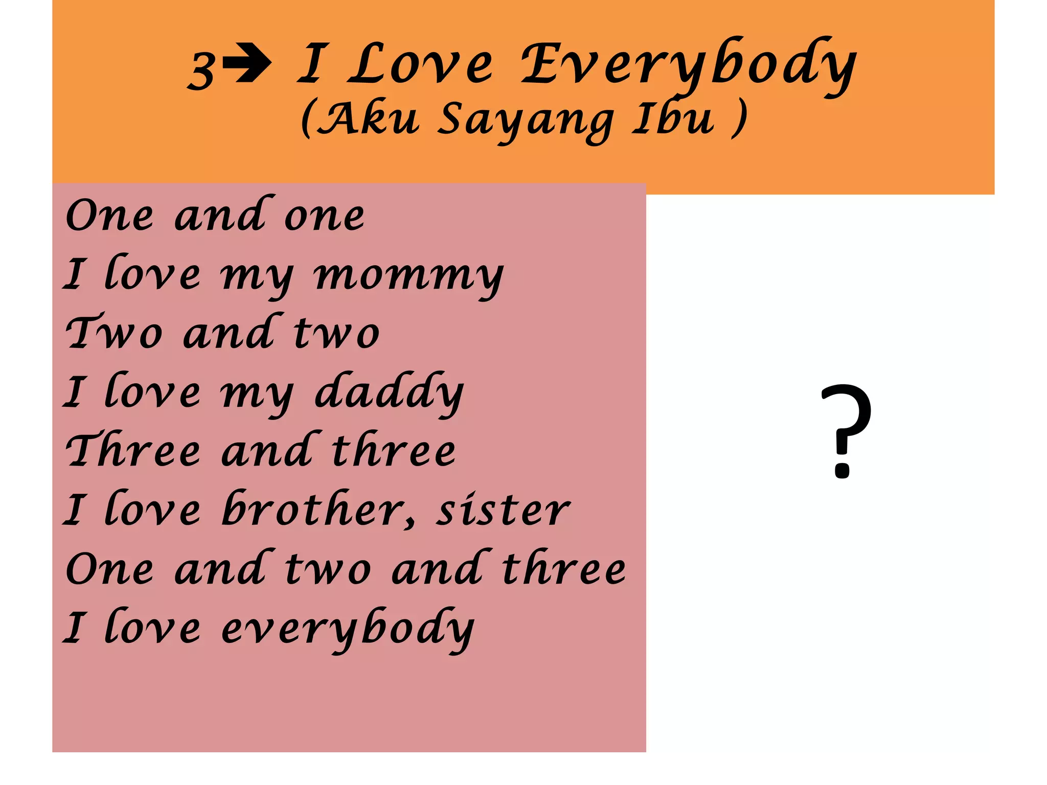 3 I Love Everybody
(Aku Sayang Ibu )
?
One and one
I love my mommy
Two and two
I love my daddy
Three and three
I love brother, sister
One and two and three
I love everybody
 