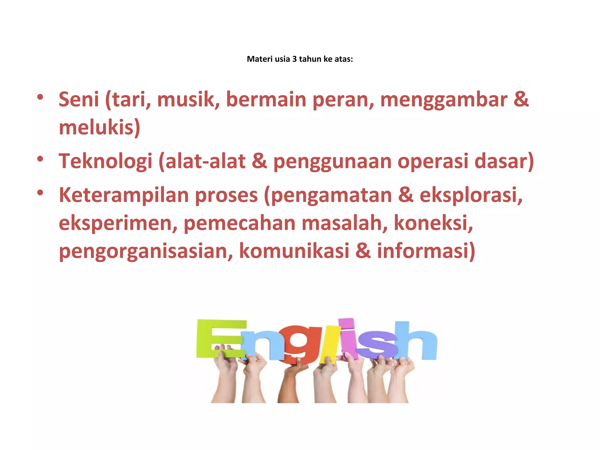 Materi usia 3 tahun ke atas:
• Seni (tari, musik, bermain peran, menggambar &
melukis)
• Teknologi (alat-alat & penggunaan operasi dasar)
• Keterampilan proses (pengamatan & eksplorasi,
eksperimen, pemecahan masalah, koneksi,
pengorganisasian, komunikasi & informasi)
 