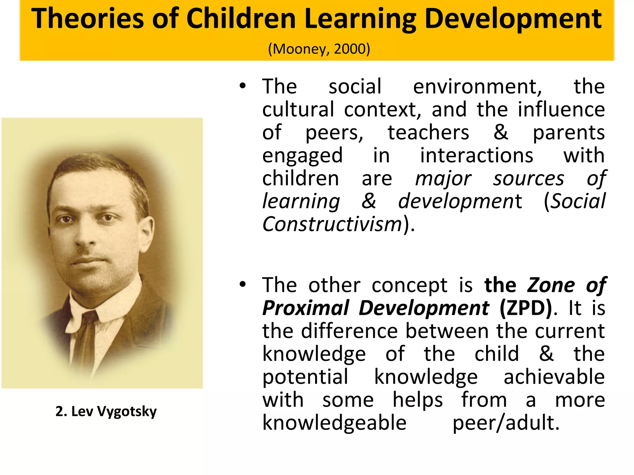 • The social environment, the
cultural context, and the influence
of peers, teachers & parents
engaged in interactions with
children are major sources of
learning & development (Social
Constructivism).
• The other concept is the Zone of
Proximal Development (ZPD). It is
the difference between the current
knowledge of the child & the
potential knowledge achievable
with some helps from a more
knowledgeable peer/adult.
2. Lev Vygotsky
Theories of Children Learning Development
(Mooney, 2000)
 