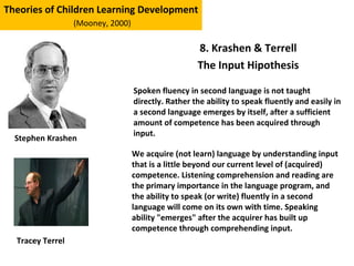 8. Krashen & Terrell
The Input Hipothesis
Theories of Children Learning Development
(Mooney, 2000)
Stephen Krashen
Spoken fluency in second language is not taught
directly. Rather the ability to speak fluently and easily in
a second language emerges by itself, after a sufficient
amount of competence has been acquired through
input.
We acquire (not learn) language by understanding input
that is a little beyond our current level of (acquired)
competence. Listening comprehension and reading are
the primary importance in the language program, and
the ability to speak (or write) fluently in a second
language will come on its own with time. Speaking
ability "emerges" after the acquirer has built up
competence through comprehending input.
Tracey Terrel
 